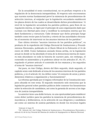 364 • David Piedras Encino
En la actualidad el texto constitucional, no es profuso respecto a la
regulación de la democracia intrapartidista. Al respecto solo encontramos
que nuestra norma fundamental prevé la existencia de procedimientos de
selección internos, al estipular que la legislación secundaria establecerá
los plazos dentro de los cuales se desarrollarán dichos procedimientos.5
A
nivel de la legislación secundaria los partidos políticos, para ﬁnes de su
regulación interna, se rigen por el principio de auto-organización dado que
cuentan con libertad para crear y modiﬁcar la normativa interna que les
dará fundamento y estructura. Cabe destacar que dicho principio funge
también como rector para la función y criterio de las autoridades electora-
les al momento de intervenir en los asuntos internos de los partidos.6
Este último término “asuntos internos de los partidos políticos”, es
producto de la expedición del Código Electoral de Instituciones y Procedi-
mientos Electorales, publicado en el Diario Oﬁcial de la Federación el 14 de
enero de 2008. Como habíamos anotado líneas arriba, en la legislación
actual es donde se ha abordado el tema de la democracia interna de mane-
ra más abundante en toda la historia de nuestro país; sin embargo, el
contenido es asistemático y lo podemos ubicar en los artículos 27, 46, 47;
regulando el primer artículo el contenido de los estatutos y los segundos
el tema de “asuntos internos”.
Así pues, en éste Código, dentro del libro segundo, título segundo, el
capítulo sexto está dedicado al tema de los asuntos internos de los partidos
políticos, y en el artículo 46, los deﬁne como “el conjunto de actos y proce-
dimientos relativos a organización y funcionamiento”.
La reforma aprobada por el órgano reformador de la Constitución tam-
poco abunda en este tema. El segundo transitorio solo menciona que la
legislación general sobre partidos políticos debe contener los lineamientos
sobre la selección de candidatos, así como la garantía de acceso a los órga-
nos de justicia intrapartidaria.
Lo anterior tiene una doble lectura: es una oportunidad para establecer
como deber jurídico para los partidos la existencia de procedimientos de-
mocráticos y deliberativos, en la selección de sus dirigentes y candidatos
así como un sistema de justicia partidaria en donde los recursos legales
5
Artículo 41 base IV.
6
Cfr. Artículo 22.5 del Código Federal de Instituciones y Procedimientos Electorales y
artículo 2.2 de la Ley General del Sistema de medios de Impugnación en Materia Electoral.
 