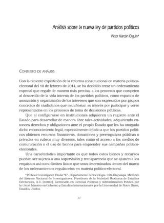 367
Análisis sobre la nueva ley de partidos políticos
Víctor Alarcón Olguín*
CONTEXTO DE ANÁLISIS
Con la reciente expedición de la reforma constitucional en materia político-
electoral del 10 de febrero de 2014, se ha decidido crear un ordenamiento
especial que regule de manera más precisa, a los procesos que competen
al desarrollo de la vida interna de los partidos políticos, como espacios de
asociación y organización de los intereses que son expresados por grupos
concretos de ciudadanos que maniﬁestan su interés por participar y verse
representados en los procesos de toma de decisiones públicas.
Que al conﬁgurarse en instituciones adquieren un registro ante el
Estado para desarrollar de manera libre tales actividades, adquiriendo en-
tonces derechos y obligaciones ante el propio Estado que les ha otorgado
dicho reconocimiento legal, especialmente debido a que los partidos políti-
cos obtienen recursos ﬁnancieros, donaciones y prerrogativas públicas o
privadas en rubros muy diversos, tales como el acceso a los medios de
comunicación o el uso de bienes para emprender sus campañas político-
electorales.
Una característica importante es que todos estos bienes y recursos
puedan ser sujetos a una supervisión y transparencia que se ajusten a los
requisitos así como límites lícitos que sean determinados dentro del marco
de los ordenamientos regulatorios en materia político-electoral.
*Profesor investigador Titular “C”. Departamento de Sociología. UAM-Iztapalapa. Miembro
del Sistema Nacional de Investigadores. Presidente de la Sociedad Mexicana de Estudios
Electorales, A.C. (SOMEE). Licenciado en Ciencias Políticas y Administración Pública por
la UNAM. Maestro en Gobierno y Estudios Internacionales por la Universidad de Notre Dame,
Estados Unidos.
 