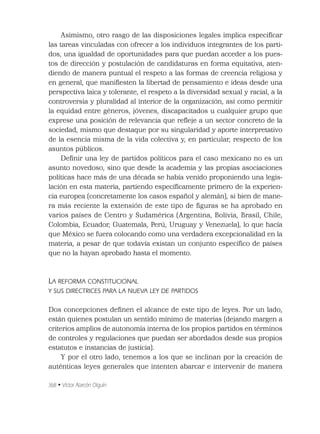 368 • Víctor Alarcón Olguín
Asimismo, otro rasgo de las disposiciones legales implica especiﬁcar
las tareas vinculadas con ofrecer a los individuos integrantes de los parti-
dos, una igualdad de oportunidades para que puedan acceder a los pues-
tos de dirección y postulación de candidaturas en forma equitativa, aten-
diendo de manera puntual el respeto a las formas de creencia religiosa y
en general, que maniﬁesten la libertad de pensamiento e ideas desde una
perspectiva laica y tolerante, el respeto a la diversidad sexual y racial, a la
controversia y pluralidad al interior de la organización, así como permitir
la equidad entre géneros, jóvenes, discapacitados u cualquier grupo que
exprese una posición de relevancia que reﬂeje a un sector concreto de la
sociedad, mismo que destaque por su singularidad y aporte interpretativo
de la esencia misma de la vida colectiva y, en particular, respecto de los
asuntos públicos.
Deﬁnir una ley de partidos políticos para el caso mexicano no es un
asunto novedoso, sino que desde la academia y las propias asociaciones
políticas hace más de una década se había venido proponiendo una legis-
lación en esta materia, partiendo especíﬁcamente primero de la experien-
cia europea (concretamente los casos español y alemán), si bien de mane-
ra más reciente la extensión de este tipo de ﬁguras se ha aprobado en
varios países de Centro y Sudamérica (Argentina, Bolivia, Brasil, Chile,
Colombia, Ecuador, Guatemala, Perú, Uruguay y Venezuela), lo que hacía
que México se fuera colocando como una verdadera excepcionalidad en la
materia, a pesar de que todavía existan un conjunto especíﬁco de países
que no la hayan aprobado hasta el momento.
LA REFORMA CONSTITUCIONAL
Y SUS DIRECTRICES PARA LA NUEVA LEY DE PARTIDOS
Dos concepciones deﬁnen el alcance de este tipo de leyes. Por un lado,
están quienes postulan un sentido mínimo de materias (dejando margen a
criterios amplios de autonomía interna de los propios partidos en términos
de controles y regulaciones que puedan ser abordados desde sus propios
estatutos e instancias de justicia).
Y por el otro lado, tenemos a los que se inclinan por la creación de
auténticas leyes generales que intenten abarcar e intervenir de manera
 