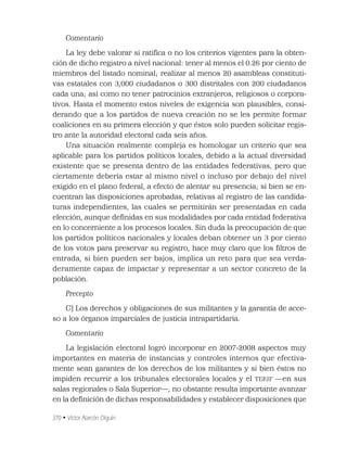 370 • Víctor Alarcón Olguín
Comentario
La ley debe valorar si ratiﬁca o no los criterios vigentes para la obten-
ción de dicho registro a nivel nacional: tener al menos el 0.26 por ciento de
miembros del listado nominal; realizar al menos 20 asambleas constituti-
vas estatales con 3,000 ciudadanos o 300 distritales con 200 ciudadanos
cada una; así como no tener patrocinios extranjeros, religiosos o corpora-
tivos. Hasta el momento estos niveles de exigencia son plausibles, consi-
derando que a los partidos de nueva creación no se les permite formar
coaliciones en su primera elección y que éstos solo pueden solicitar regis-
tro ante la autoridad electoral cada seis años.
Una situación realmente compleja es homologar un criterio que sea
aplicable para los partidos políticos locales, debido a la actual diversidad
existente que se presenta dentro de las entidades federativas, pero que
ciertamente debería estar al mismo nivel o incluso por debajo del nivel
exigido en el plano federal, a efecto de alentar su presencia; si bien se en-
cuentran las disposiciones aprobadas, relativas al registro de las candida-
turas independientes, las cuales se permitirán ser presentadas en cada
elección, aunque deﬁnidas en sus modalidades por cada entidad federativa
en lo concerniente a los procesos locales. Sin duda la preocupación de que
los partidos políticos nacionales y locales deban obtener un 3 por ciento
de los votos para preservar su registro, hace muy claro que los ﬁltros de
entrada, si bien pueden ser bajos, implica un reto para que sea verda-
deramente capaz de impactar y representar a un sector concreto de la
población.
Precepto
C) Los derechos y obligaciones de sus militantes y la garantía de acce-
so a los órganos imparciales de justicia intrapartidaria.
Comentario
La legislación electoral logró incorporar en 2007-2008 aspectos muy
importantes en materia de instancias y controles internos que efectiva-
mente sean garantes de los derechos de los militantes y si bien éstos no
impiden recurrir a los tribunales electorales locales y el TEPJF —en sus
salas regionales o Sala Superior—, no obstante resulta importante avanzar
en la deﬁnición de dichas responsabilidades y establecer disposiciones que
 