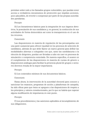 Análisis sobre la nueva ley de partidos políticos • 371
permitan sobre todo a los llamados grupos vulnerables, que puedan tener
acceso a verdaderos mecanismos de protección que impidan acciones,
poco plausibles, de revertir o compensar por parte de las propias autorida-
des partidarias.
Precepto
D) Los lineamientos básicos para la integración de sus órganos direc-
tivos; la postulación de sus candidatos y, en general, la conducción de sus
actividades de forma democrática así como la transparencia en el uso de
los recursos.
Comentario
Las disposiciones en materia de regulación de las precampañas son
una parte sustancial para ofrecer equidad en los procesos de selección de
candidatos, además de que debe ﬁjarse un marco general para deﬁnir las
modalidades abiertas o colegiadas con que, tanto las candidaturas o la
elección de dirigentes, puedan ser llevadas a cabo sin caer en procesos de
simulación o competencia controlada. De manera especíﬁca, el avance en
el cumplimiento de las disposiciones en materia de cuotas de género u
disposiciones análogas para facilitar la presencia plural de grupos o secto-
res diversos resulta de la mayor importancia.
Precepto
E) Los contenidos mínimos de sus documentos básicos.
Comentario
Hasta ahora, la intervención de la autoridad electoral para conocer y
sancionar los estatutos, programas de acción y plataformas de campaña,
ha sido eﬁcaz para que éstos se apeguen a las disposiciones de respeto a
los principios y valores constitucionales, por lo que no habría que esperar
alguna modiﬁcación de importancia en este punto.
Precepto
F) Los procedimientos y las sanciones aplicables al incumplimiento de
sus obligaciones.
 