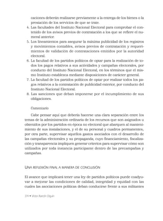 374 • Víctor Alarcón Olguín
caciones deberán realizarse previamente a la entrega de los bienes o la
prestación de los servicios de que se trate.
4. Las facultades del Instituto Nacional Electoral para comprobar el con-
tenido de los avisos previos de contratación a los que se reﬁere el nu-
meral anterior.
5. Los lineamientos para asegurar la máxima publicidad de los registros
y movimientos contables, avisos previos de contratación y requeri-
mientos de validación de contrataciones emitidos por la autoridad
electoral.
6. La facultad de los partidos políticos de optar para la realización de to-
dos los pagos relativos a sus actividades y campañas electorales, por
conducto del Instituto Nacional Electoral, en los términos que el mis-
mo Instituto establezca mediante disposiciones de carácter general.
7. La facultad de los partidos políticos de optar por realizar todos los pa-
gos relativos a la contratación de publicidad exterior, por conducto del
Instituto Nacional Electoral.
8. Las sanciones que deban imponerse por el incumplimiento de sus
obligaciones.
Comentario
Cabe pensar aquí que debería hacerse una clara separación entre los
temas de la administración ordinaria de los recursos que son asignados u
obtenidos por los partidos en época no electoral que abarquen al manteni-
miento de sus instalaciones, y el de su personal y cuadros permanentes;
por otra parte, supervisar aquellos gastos asociados con el desarrollo de
las campañas electorales y su propaganda, cuyo ﬁnanciamiento, ﬁscaliza-
ción y transparencia impliquen generar criterios para supervisar cómo son
utilizados por toda instancia participante dentro de las precampañas y
campañas.
UNA REFLEXIÓN FINAL A MANERA DE CONCLUSIÓN
El avance que implicará tener una ley de partidos políticos puede coadyu-
var a mejorar las condiciones de calidad, integridad y equidad con las
cuales las asociaciones políticas deban conducirse frente a sus militantes
 