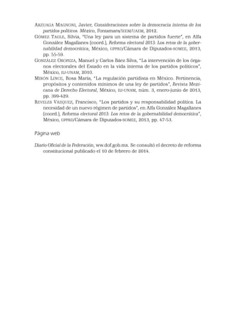 ARZUAGA MAGNONI, Javier, Consideraciones sobre la democracia interna de los
partidos políticos. México, Fontamara/IEEM/UAEM, 2012.
GÓMEZ TAGLE, Silvia, “Una ley para un sistema de partidos fuerte”, en Alfa
González Magallanes (coord.), Reforma electoral 2013: Los retos de la gober-
nabilidad democrática, México, GPPRD/Cámara de Diputados-SOMEE, 2013,
pp. 55-59.
GONZÁLEZ OROPEZA, Manuel y Carlos Báez Silva, “La intervención de los órga-
nos electorales del Estado en la vida interna de los partidos políticos”,
México, IIJ-UNAM, 2010.
MIRÓN LINCE, Rosa María, “La regulación partidista en México. Pertinencia,
propósitos y contenidos mínimos de una ley de partidos”, Revista Mexi-
cana de Derecho Electoral, México, IIJ-UNAM, núm. 3, enero-junio de 2013,
pp. 399-429.
REVELES VÁZQUEZ, Francisco, “Los partidos y su responsabilidad política. La
necesidad de un nuevo régimen de partidos”, en Alfa González Magallanes
(coord.), Reforma electoral 2013: Los retos de la gobernabilidad democrática”,
México, GPPRD/Cámara de Diputados-SOMEE, 2013, pp. 47-53.
Página web
Diario Oﬁcial de la Federación, ww.dof.gob.mx. Se consultó el decreto de reforma
constitucional publicado el 10 de febrero de 2014.
 