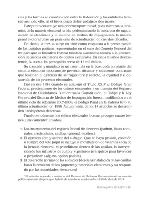 Reforma política 2013-2014 • 381
cias y las formas de coordinación entre la Federación y las entidades fede-
rativas; todo ello, en el breve plazo de los próximos dos meses.1
Este punto constituye una enorme oportunidad, pues mientras la diná-
mica de la materia electoral ha ido perfeccionando la mecánica de organi-
zación de elecciones y el sistema de medios de impugnación, la materia
penal electoral tiene un pendiente de actualización de casi dos décadas.
En efecto, la FEPADE surge en 1994 como respuesta a la preocupación
de los partidos políticos representados en el seno del Consejo General del
IFE para que el Ejecutivo Federal brindara autonomía técnica a la procura-
ción de justicia en materia de delitos electorales. En estos 20 años de exis-
tencia, la FEPADE ha perseguido cerca de 17 mil delitos.
Su creación y mandato es un paso más en la búsqueda constante del
sistema electoral mexicano de prevenir, disuadir y sancionar conductas
que lesionan el ejercicio del sufragio libre y secreto, la equidad y el de-
sarrollo de los procesos electorales.
Fue en ese 1994 cuando se adicionó el Título XXIV al Código Penal
Federal, precisamente de los delitos electorales y en materia del Registro
Nacional de Ciudadanos. Y mientras la Constitución, el Coﬁpe y la Ley
General del Sistema de Medios de Impugnación fueron modiﬁcados en el
último ciclo de reformas 2007-2008, el Código Penal en la materia tuvo su
última actualización en 1996. Actualmente, de los 14 artículos se despren-
den 168 hipótesis delictivas.
Fundamentalmente, los delitos electorales buscan proteger cuatro bie-
nes jurídicamente tutelados:
1. Los instrumentos del registro federal de electores (padrón, listas nomi-
nales, credenciales, catálogo general, etcétera).
2. El ejercicio libre y secreto del sufragio. Que no haya presión, coacción
o compra del voto (aquí se incluye la movilización de votantes el día de
la jornada electoral; el proselitismo dentro de las casillas, la interven-
ción de los ministros de culto y superiores jerárquicos para favorecer
o perjudicar a alguna opción política).
3. El desarrollo normal de los comicios (desde la instalación de las casillas
hasta la remisión de los paquetes y materiales electorales y su resguar-
do por las autoridades electorales).
1
El artículo segundo transitorio del Decreto de Reforma Constitucional en materia
político-electoral dispone que habrán de aprobarse a más tardar el 30 de abril de 2014.
 