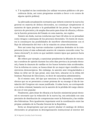 382 • Alejandro González-Durán Fernández
4. Y la equidad en las contiendas (no utilizar recursos públicos o de pro-
cedencia ilícita, así como programas sociales a favor o en contra de
alguna opción política).
La adecuada actualización normativa que deberá contener la nueva ley
general en materia de delitos electorales, no constituye simplemente el
aumento de tipos penales o la gradualidad de las penas. Se requiere un
ejercicio de precisión y de amplia discusión para dotar de eﬁcacia y eﬁcien-
cia la función protectora del Estado en esta materia; me explico.
Existen sin duda, nuevas conductas que hace 20 años no se pensaban
como riesgos o amenazas de los procesos electorales. Un botón de mues-
tra lo constituyen las posibilidades de interferir cibernéticamente con el
ﬂujo de información del PREP o de la votación en urnas electrónicas.
Pero así como hay nuevas conductas o prácticas desleales en la com-
petencia (como el más soﬁsticado acarreo de votantes conocido como “tu-
rismo electoral”), lo cierto es que también existen tipos que parecen fuera
de vigencia.
Me reﬁero por ejemplo, a sancionar penalmente la difusión de encues-
tas o sondeos de opinión durante los ocho días previos a la jornada electo-
ral y hasta la clausura de casillas en los husos horarios más occidentales.
Con la reforma en curso, se busca dotar de un mayor rigor cientíﬁco a los
ejercicios demoscópicos. Sin embargo, la sanción ante irregularidades o
faltas no debe ser de tipo penal; sino más bien, ubicarse en la órbita del
Instituto Nacional de Elecciones, es decir de naturaleza administrativa.
Es el mismo caso, del tipo que sanciona a los diputados y senadores
electos que no se presenten a tomar protesta de su encargo el día de ins-
talación del Congreso sin causa justiﬁcada. A todas luces, no corresponde
a un ilícito criminal, bastaría con la sanción de la pérdida del cargo obteni-
do con el voto popular.
Finalmente, para dotar de eﬁcacia a la función ministerial penal electo-
ral es necesario que la redacción de la nueva ley, sea articulada con una
precisión de distribución de competencias entre la Federación y las entida-
des federativas. Pero igualmente importante será la coordinación entre las
propias unidades de la Fiscalía General de la República.
Sería un despropósito que por querer abultar el catálogo de delitos
electorales se propiciara la desorganización institucional al interior del
 