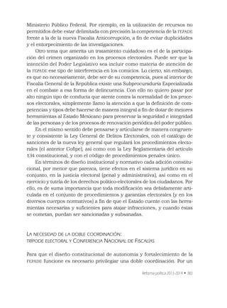 Reforma política 2013-2014 • 383
Ministerio Público Federal. Por ejemplo, en la utilización de recursos no
permitidos debe estar delimitada con precisión la competencia de la FEPADE
frente a la de la nueva Fiscalía Anticorrupción, a ﬁn de evitar duplicidades
y el entorpecimiento de las investigaciones.
Otro tema que amerita un tratamiento cuidadoso es el de la participa-
ción del crimen organizado en los procesos electorales. Puede ser que la
intención del Poder Legislativo sea incluir como materia de atención de
la FEPADE ese tipo de interferencia en los comicios. Lo cierto, sin embargo,
es que no necesariamente, debe ser de su competencia, pues al interior de
Fiscalía General de la República existe una Subprocuraduría Especializada
en el combate a esa forma de delincuencia. Con ello no quiero pasar por
alto ningún tipo de conducta que atente contra la normalidad de los proce-
sos electorales, simplemente llamo la atención a que la deﬁnición de com-
petencias y tipos debe hacerse de manera integral a ﬁn de dotar de mejores
herramientas al Estado Mexicano para preservar la seguridad e integridad
de las personas y de los procesos de renovación periódica del poder público.
En el mismo sentido debe pensarse y articularse de manera congruen-
te y consistente la Ley General de Delitos Electorales, con el catálogo de
sanciones de la nueva ley general que regulará los procedimientos electo-
rales (el anterior Coﬁpe), así como con la Ley Reglamentaria del artículo
134 constitucional, y con el código de procedimientos penales único.
En términos de diseño institucional y normativo cada adición constitu-
cional, por menor que parezca, tiene efectos en el sistema jurídico en su
conjunto, en la justicia electoral (penal y administrativa), así como en el
ejercicio y tutela de los derechos político-electorales de los ciudadanos. Por
ello, es de suma importancia que toda modiﬁcación sea debidamente arti-
culada en el conjunto de procedimientos y garantías electorales (y en los
diversos cuerpos normativos) a ﬁn de que el Estado cuente con las herra-
mientas necesarias y suﬁcientes para atajar infracciones; y cuando éstas
se cometan, puedan ser sancionadas y subsanadas.
LA NECESIDAD DE LA DOBLE COORDINACIÓN:
TRÍPODE ELECTORAL Y CONFERENCIA NACIONAL DE FISCALÍAS
Para que el diseño constitucional de autonomía y fortalecimiento de la
FEPADE funcione es necesario privilegiar una doble coordinación. Por un
 