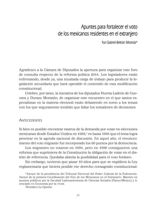 387
Apuntes para fortalecer el voto
de los mexicanos residentes en el extranjero
Yuri Gabriel Beltrán Miranda*
Agradezco a la Cámara de Diputados la apertura para organizar este foro
de consulta respecto de la reforma política 2014. Los legisladores están
enfrentando, desde ya, una inusitada carga de trabajo para producir la le-
gislación secundaria que hará operable el contenido de esta modiﬁcación
constitucional.
Celebro, por tanto, la iniciativa de los diputados Huerta Ladrón de Gue-
vara y Durazo Montaño, de organizar este encuentro en el que tantos es-
pecialistas en la materia electoral están debatiendo en torno a los temas
con los que seguramente tendrán que lidiar los tomadores de decisiones.
ANTECEDENTES
Si bien es posible encontrar rastros de la demanda por votar en elecciones
mexicanas desde Estados Unidos en 1929,1
es hasta 1994 que el tema logra
penetrar en la agenda nacional de discusión. En aquel año, el reconoci-
miento del voto migrante fue incorporado los 60 puntos por la democracia.
Los migrantes no votaron en 1994, pero en 1996 consiguieron una
reforma que suprimiera de la Constitución la obligación de votar en el dis-
trito de referencia. Quedaba abierta la posibilidad para el voto foráneo.
Sin embargo, tuvieron que pasar 10 años para que se expidiera la Ley
reglamentaria que hiciera posible ese derecho consagrado constitucional-
* Asesor de la presidencia del Tribunal Electoral del Poder Judicial de la Federación.
Asesor de la primera Coordinación del Voto de los Mexicanos en el Extranjero. Maestro en
asuntos públicos por la Facultad Latinoamericana de Ciencias Sociales (Flacso-México) y li-
cenciado en Economía por la UNAM.
1
Periódico La Opinión.
 