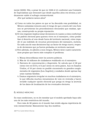 388 • Yuri Gabriel Beltrán Miranda
mente (2006). Ello, a pesar de que en 1998 el IFE conformó una Comisión
de Especialistas que demostró que desde aquellos años era técnica y jurí-
dicamente viable el sufragio extraterritorial.
¿Por qué tardaron tantos años?
a) Como en todos los países en que se ha discutido esta posibilidad, en
México subsistían temores ante el riesgo de que a través del voto forá-
neo se pervirtieran los procedimientos electorales que estaban, ape-
nas, construyendo su propia reputación.
b) El voto migrante implica tomar decisiones en cuanto a cómo conformar
un padrón electoral para quienes viven en el extranjero; cómo posibi-
litar el derecho al voto desde fuera del territorio nacional; cómo impe-
dir el uso indebido de recursos provenientes del extranjero, etcétera.
En cada una de esas decisiones hay un factor de riesgo nuevo, respec-
to de decisiones que ya fueron probadas en territorio nacional.
c) Pero además, en adición a esos riesgos, México tiene cuatro caracterís-
ticas propias que hacen más complejo el problema:
1. Mutua desconﬁanza entre los actores políticos.
2. Más de 12 millones de ciudadanos residiendo en el extranjero.
3. Patrones de concentración y dispersión. Se calcula que el 98 por
ciento vive en EUA y el 2 por ciento en otros países. Aun en Estados
Unidos, el 50 por ciento es posible encontrarlo en grandes conglo-
merados de migrantes (Los Ángeles) y condados donde apenas hay
unas cuantas familias.
4. Estatus migratorio irregular en muchos ciudadanos en el extranjero,
lo que diﬁculta muchos mecanismos de voto en vivienda y hacen
inviable cualquier opción electoral que ponga en riesgo la secrecía
de los datos de localización de los eventuales electores.
EL MODELO MEXICANO
En esas condiciones, no es de extrañar que el modelo aprobado haya sido
uno de los más restrictivos del mundo.
Poco más de 80 países en el mundo han tenido alguna experiencia de
voto extraterritorial. Básicamente hay dos modelos:
 