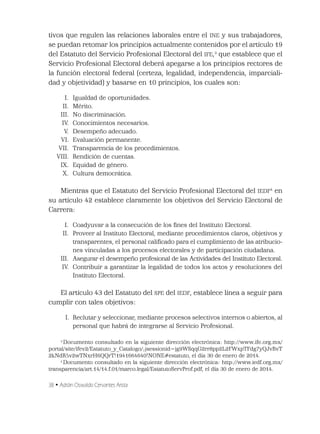 38 • Adrián Oswaldo Cervantes Arista
tivos que regulen las relaciones laborales entre el INE y sus trabajadores,
se puedan retomar los principios actualmente contenidos por el artículo 19
del Estatuto del Servicio Profesional Electoral del IFE,3
que establece que el
Servicio Profesional Electoral deberá apegarse a los principios rectores de
la función electoral federal (certeza, legalidad, independencia, imparciali-
dad y objetividad) y basarse en 10 principios, los cuales son:
I. Igualdad de oportunidades.
II. Mérito.
III. No discriminación.
IV. Conocimientos necesarios.
V. Desempeño adecuado.
VI. Evaluación permanente.
VII. Transparencia de los procedimientos.
VIII. Rendición de cuentas.
IX. Equidad de género.
X. Cultura democrática.
Mientras que el Estatuto del Servicio Profesional Electoral del IEDF4
en
su artículo 42 establece claramente los objetivos del Servicio Electoral de
Carrera:
I. Coadyuvar a la consecución de los ﬁnes del Instituto Electoral.
II. Proveer al Instituto Electoral, mediante procedimientos claros, objetivos y
transparentes, el personal caliﬁcado para el cumplimiento de las atribucio-
nes vinculadas a los procesos electorales y de participación ciudadana.
III. Asegurar el desempeño profesional de las Actividades del Instituto Electoral.
IV. Contribuir a garantizar la legalidad de todos los actos y resoluciones del
Instituto Electoral.
El artículo 43 del Estatuto del SPE del IEDF, establece línea a seguir para
cumplir con tales objetivos:
I. Reclutar y seleccionar, mediante procesos selectivos internos o abiertos, al
personal que habrá de integrarse al Servicio Profesional.
3
Documento consultado en la siguiente dirección electrónica: http://www.ife.org.mx/
portal/site/ifev2/Estatuto_y_Catalogo/;jsessionid=jg9WSqqG2rr8pp2L2FWxpTFdg7yQJvBvT
2kNdR5v2wTNxrH6QQrT!1941664640!NONE#estatuto, el día 30 de enero de 2014.
4
Documento consultado en la siguiente dirección electrónica: http://www.iedf.org.mx/
transparencia/art.14/14.f.01/marco.legal/EstatutoServProf.pdf, el día 30 de enero de 2014.
 