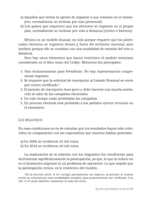 Apuntes para fortalecer el voto • 389
a) Aquellos que tienen la opción de registrar a sus votantes en el extran-
jero, normalmente se inclinan por voto presencial.
b) Los países que requieren que los electores se registren en el propio
país, normalmente se inclinan por voto a distancia (correo e Internet).
México es un modelo inusual, no solo porque requiere que los poten-
ciales electores se registren dentro y fuera del territorio nacional, sino
también porque ello se combina con una modalidad de emisión del voto a
distancia.
Pero hay otros elementos que hacen restrictivo el modelo mexicano
considerado en el libro sexto del Coﬁpe. Menciono los principales:
1. Voto exclusivamente para Presidente. No hay representación congre-
sional migrante.
2. Se requiere que la solicitud de inscripción al Listado Nominal se envíe
por correo certiﬁcado.2
3. El periodo de inscripción dura poco y debe hacerse con mucha antela-
ción al calor de las campañas electorales.
4. En todo tiempo están prohibidas las campañas.
5. En proceso electoral está prohibido a los partidos ejercer recursos en
el extranjero.
LOS RESULTADOS
En esas condiciones no es de extrañar que los resultados hayan sido redu-
cidos en comparación con las expectativas que muchos habían generado:
a) En 2006 se recibieron 33 mil votos.
b) En 2012 se recibieron 40 mil votos.
La maduración de la relación con los migrantes fue insuﬁciente para
incrementar signiﬁcativamente la participación, ya que, lo que la reduce no
es el desinterés migrante ni un problema de operación. Lo que impide que
la participación crezca, es lo restrictivo del modelo.
2
En la elección 2012, el IFE corrigió parcialmente ese aspecto, al permitir al votante
enviar su solicitud por otras modalidades postales, para posteriormente ser certiﬁcado. Con
ello, el IFE pudo absorber totalmente el costo del envío.
 
