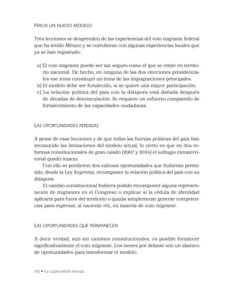 390 • Yuri Gabriel Beltrán Miranda
HACIA UN NUEVO MODELO
Tres lecciones se desprenden de las experiencias del voto migrante federal
que ha tenido México y se corroboran con algunas experiencias locales que
ya se han registrado:
a) El voto migrante puede ser tan seguro como el que se emite en territo-
rio nacional. De hecho, en ninguna de las dos elecciones presidencia-
les ese tema constituyó un tema de las impugnaciones principales.
b) El modelo debe ser fortalecido, si se quiere una mayor participación.
c) La relación política del país con la diáspora está dañada después
de décadas de desvinculación. Se requiere un esfuerzo compartido de
fortalecimiento de las capacidades ciudadanas.
LAS OPORTUNIDADES PERDIDAS
A pesar de esas lecciones y de que todas las fuerzas políticas del país han
reconocido las limitaciones del modelo actual, lo cierto es que en dos re-
formas constitucionales de gran calado (2007 y 2014) el sufragio extraterri-
torial quedó intacto.
Con ello se perdieron dos valiosas oportunidades que hubieran permi-
tido, desde la Ley Suprema, recomponer la relación política del país con su
diáspora.
El cambio constitucional hubiera podido recomponer alguna represen-
tación de migrantes en el Congreso o explicar si la cédula de identidad
aplicaría para fuera del territorio o quizás simplemente generar competen-
cias para expresar, al naciente INE, en materia de voto migrante.
LAS OPORTUNIDADES QUE PERMANECEN
A decir verdad, aún sin cambios constitucionales, es posible fortalecer
signiﬁcativamente el voto migrante. Los meses por delante son un abanico
de oportunidades para transformar el modelo.
 