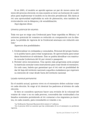 Apuntes para fortalecer el voto • 391
Si en 2005, el modelo se aprobó apenas un par de meses antes del
inicio del proceso electoral, en esta ocasión se tiene un horizonte de cuatro
años para implementar el modelo en la elección presidencial. Ello daría al
INE una oportunidad espléndida no solo de planeación, sino también de
revinculación con la diáspora y de sensibilización.
Aquí algunas ideas:
Universo potencial de votantes
Toda vez que se exige una Credencial para Votar expedida en México,3
el
universo potencial de votantes es reducido en comparación con la diás-
pora. La pérdida de vigencia de la Credencial amenaza con reducirlo aún
más.4
Aparecen dos posibilidades:
1. Credencializar en embajadas y consulados. Personal del propio Institu-
to lo podría hacer, para evitar suspicacias. Se aprovecharía para tomar
datos biométricos al solicitante. Éste se podría identiﬁcar con matrícu-
la consular (cobertura del 95 por ciento) o pasaporte.
2. Permitir otros mecanismos. Una opción más progresista sería aceptar
la matrícula consular como instrumento para votar desde el extranjero.
En todo caso, habría que garantizar que el INE esté en posibilidad de
dar de baja del territorio nacional a aquellos ciudadanos que expresen
su intención de votar desde fuera del territorio nacional.
Listado nominal permanente
En el modelo actual, quienes viven en el extranjero deben solicitar votar
en cada elección. Se exige al IFE destruir los padrones al término de cada
elección.
Si bien se considera oportuno hacer una revisión de la voluntad del
votante de votar o no en cada proceso, convendría dar continuidad a los
listados nominales permitiendo al INE contactar a los migrantes ya inscri-
tos, en cada ocasión, para consultarles si votarán o no.
3
La Veriﬁcación Nacional Muestral 2012 estimó 2.7 millones.
4
En el proceso 2012 se autorizó que las credenciales 03 en el extranjero no perdieran
vigencia.
 