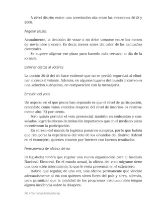 392 • Yuri Gabriel Beltrán Miranda
A nivel distrito existe una correlación alta entre las elecciones 2012 y
2006.
Aligerar plazos
Actualmente, la decisión de votar o no debe tomarse entre los meses
de noviembre y enero. Es decir, meses antes del calor de las campañas
electorales.
Se sugiere aligerar ese plazo para hacerlo más cercano al día de la
jornada.
Eliminar costos al votante
La opción 2012 del IFE hace evidente que no se perdió seguridad al elimi-
nar el costo al votante. Además, en algunos lugares del mundo el correo es
una solución subóptima, en comparación con la mensajería.
Emisión del voto
Un aspecto en el que pocos han reparado es que el nivel de participación,
entendido como votos emitidos respecto del nivel de inscritos es relativa-
mente alto: 73 por ciento.
Pero quizás permitir el voto presencial, también en embajadas y con-
sulados, lograría efectos de imitación importantes que en el mediano plazo
incentivaran la participación.
En el resto del mundo la logística postal es compleja, por lo que habría
que recuperar la experiencia del voto de los oriundos del Distrito Federal
en el extranjero, quienes votaron por Internet con buenos resultados.
Permanencia de oﬁcina del INE
El legislador tendrá que regular una nueva organización para el Instituto
Nacional Electoral. En el estado actual, la oﬁcina del voto migrante tiene
una operación intermitente, lo que le resta presencia en el extranjero.
Habría que regular, de una vez, una oﬁcina permanente que vincule
adecuadamente al INE con quienes viven fuera del país y sirva, además,
para garantizar que la totalidad de los programas institucionales tengan
alguna incidencia sobre la diáspora.
 