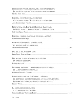396 • Índice
PROPAGANDA GUBERNAMENTAL, UNA AGENDA PENDIENTE.
EL GASTO EXCESIVO DE GOBERNADORES Y LEGISLADORES
Nicolás Nieto Nava.............................................................................................. 51
REFORMA CONSTITUCIONAL EN MATERIA
POLÍTICO ELECTORAL. NUEVAS REGLAS ELECTORALES
José Antonio Reyes Victoria................................................................................. 59
PERSPECTIVAS DEL INSTITUTO NACIONAL ELECTORAL:
ENTRE LA PRISA, LA AMBIGÜEDAD Y LA INCONSISTENCIA
Saúl Mandujano Rubio........................................................................................ 65
REFORMA POLÍTICO-ELECTORAL 2013, LOS… ¿CÓMO?
Iskra Ivonne Tapia Trejo...................................................................................... 89
COMENTARIOS SOBRE LA REFORMA LEGAL
EN MATERIA POLÍTICA ELECTORAL
Arturo Ramos Sobarzo ........................................................................................ 99
DEL IFE AL INE. UN GRAN RETO
Pablo Xavier Becerra Chávez................................................................................ 107
LOS MEDIOS DE CONTROL CONSTITUCIONALES
EN MATERIA ELECTORAL
Loretta Ortiz Ahlf................................................................................................ 113
DERECHOS POLÍTICOS Y LA RESPONSABILIDAD HISTÓRICA
DE LA REPRESENTACIÓN POPULAR
Francisco González Ocampo................................................................................ 119
REGISTRO FEDERAL DE ELECTORES Y LA CÉDULA
DE IDENTIDAD, RESPONSABILIDAD DE UN ÓRGANO AUTÓNOMO.
DESIGNACIÓN DE CONSEJEROS ELECTORALES DEL INE
Erubiel Tirado..................................................................................................... 129
LA SIMULACIÓN DEMOCRÁTICA
Y EL CAMINO AL BIPARTIDISMO
Camerino Eleazar Márquez Madrid..................................................................... 143
 