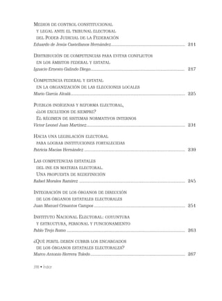 398 • Índice
MEDIOS DE CONTROL CONSTITUCIONAL
Y LEGAL ANTE EL TRIBUNAL ELECTORAL
DEL PODER JUDICIAL DE LA FEDERACIÓN
Eduardo de Jesús Castellanos Hernández............................................................ 211
DISTRIBUCIÓN DE COMPETENCIAS PARA EVITAR CONFLICTOS
EN LOS ÁMBITOS FEDERAL Y ESTATAL
Ignacio Ernesto Galindo Diego............................................................................... 217
COMPETENCIA FEDERAL Y ESTATAL
EN LA ORGANIZACIÓN DE LAS ELECCIONES LOCALES
Mario García Alcalá............................................................................................. 225
PUEBLOS INDÍGENAS Y REFORMA ELECTORAL,
¿LOS EXCLUIDOS DE SIEMPRE?
EL RÉGIMEN DE SISTEMAS NORMATIVOS INTERNOS
Víctor Leonel Juan Martínez................................................................................ 231
HACIA UNA LEGISLACIÓN ELECTORAL
PARA LOGRAR INSTITUCIONES FORTALECIDAS
Patricia Macías Hernández.................................................................................. 239
LAS COMPETENCIAS ESTATALES
DEL INE EN MATERIA ELECTORAL.
UNA PROPUESTA DE REDEFINICIÓN
Rafael Morales Ramírez ...................................................................................... 245
INTEGRACIÓN DE LOS ÓRGANOS DE DIRECCIÓN
DE LOS ÓRGANOS ESTATALES ELECTORALES
Juan Manuel Crisantos Campos.......................................................................... 251
INSTITUTO NACIONAL ELECTORAL: COYUNTURA
Y ESTRUCTURA, PERSONAL Y FUNCIONAMIENTO
Pablo Trejo Romo ................................................................................................ 263
¿QUÉ PERFIL DEBEN CUBRIR LOS ENCARGADOS
DE LOS ÓRGANOS ESTATALES ELECTORALES?
Marco Antonio Herrera Toledo............................................................................. 267
 
