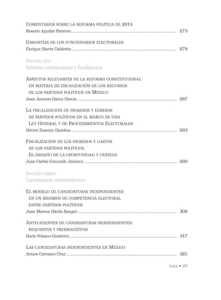 Índice • 399
COMENTARIOS SOBRE LA REFORMA POLÍTICA DE 2013
Rosario Aguilar Pariente......................................................................................... 273
GARANTÍAS DE LOS FUNCIONARIOS ELECTORALES
Enrique Ibarra Calderón ........................................................................................ 279
Sección tres
Reforma constitucional y ﬁscalización
ASPECTOS RELEVANTES DE LA REFORMA CONSTITUCIONAL
EN MATERIA DE FISCALIZACIÓN DE LOS RECURSOS
DE LOS PARTIDOS POLÍTICOS EN MÉXICO
Juan Antonio Garza García ................................................................................. 287
LA FISCALIZACIÓN DE INGRESOS Y EGRESOS
DE PARTIDOS POLÍTICOS EN EL MARCO DE UNA
LEY GENERAL Y DE PROCEDIMIENTOS ELECTORALES
Héctor Zamitiz Gamboa ...................................................................................... 293
FISCALIZACIÓN DE LOS INGRESOS Y GASTOS
DE LOS PARTIDOS POLÍTICOS.
EL DESAFÍO DE LA OPORTUNIDAD Y CERTEZA
Juan Carlos Conzuelo Jiménez............................................................................ 299
Sección cuatro
Candidaturas independientes
EL MODELO DE CANDIDATURAS INDEPENDIENTES
EN UN RÉGIMEN DE COMPETENCIA ELECTORAL
ENTRE PARTIDOS POLÍTICOS
Juan Marcos Dávila Rangel ................................................................................. 309
ANTECEDENTES DE CANDIDATURAS INDEPENDIENTES:
REQUISITOS Y PRERROGATIVAS
Darío Velasco Gutiérrez....................................................................................... 317
LAS CANDIDATURAS INDEPENDIENTES EN MÉXICO
Arturo Carrasco Cruz.......................................................................................... 325
 