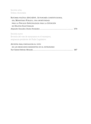 Sección ocho
Delitos electorales
REFORMA POLÍTICA 2013-2014. AUTONOMÍA CONSTITUCIONAL
DEL MINISTERIO PÚBLICO, UNA OPORTUNIDAD
PARA LA FISCALÍA ESPECIALIZADA PARA LA ATENCIÓN
DE DELITOS ELECTORALES
Alejandro González-Durán Fernández ................................................................. 379
Sección nueve
Revisión del voto de mexicanos en el extranjero,
asignatura pendiente del Poder Legislativo
APUNTES PARA FORTALECER EL VOTO
DE LOS MEXICANOS RESIDENTES EN EL EXTRANJERO
Yuri Gabriel Beltrán Miranda............................................................................... 387
 