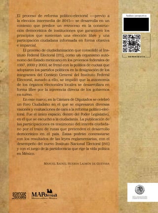 DEMOCRACIA
El proceso de reforma político-electoral -—previo a
la elección intermedia de 2015— se desarrolla en un
contexto que predice un retroceso en la construc-
ción democrática de instituciones que garanticen los
principios que sustentan una elección libre y una
participación ciudadana informada en forma objetiva
e imparcial.
El proceso de ciudadanización que consolidó al Ins-
tituto Federal Electoral (IFE), como un organismo autó-
nomo del Estado mexicano en los procesos federales de
1997, 2000 y 2003, se frenó con la política de cuotas que
adoptaron los partidos políticos en la designación de los
integrantes del Consejo General del Instituto Federal
Electoral, aunado a ello, se impidió que la autonomía
de los órganos electorales locales se desarrollara en
forma libre por la injerencia directa de los gobiernos
en turno.
En este marco, en la Cámara de Diputados se celebró
un Foro Ciudadano en el que se expresaron diversas
visiones y evaluaciones de cara a la reforma político-elec-
toral. Fue el único espacio, dentro del Poder Legislativo,
en el que se escuchó a la ciudadanía. La publicación de
las participaciones es testimonio del interés ciudada-
no por el trazo de rutas que pretenden el desarrollo
democrático en el país. Éstas podrán contrastarse
con los resultados de las leyes reglamentarias, con el
desempeño del nuevo Instituto Nacional Electoral (INE)
y con el juego de la partidocracia que rige la vida política
en México.
MANUEL RAFAEL HUERTA LADRÓN DE GUEVARA
TERCERA DÉCADA
 