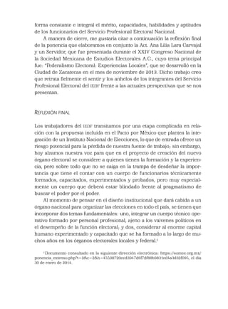 forma constante e integral el mérito, capacidades, habilidades y aptitudes
de los funcionarios del Servicio Profesional Electoral Nacional.
A manera de cierre, me gustaría citar a continuación la reﬂexión ﬁnal
de la ponencia que elaboramos en conjunto la Act. Ana Lilia Lara Carvajal
y un Servidor, que fue presentada durante el XXIV Congreso Nacional de
la Sociedad Mexicana de Estudios Electorales A.C., cuyo tema principal
fue: “Federalismo Electoral: Experiencias Locales”, que se desarrolló en la
Ciudad de Zacatecas en el mes de noviembre de 2013. Dicho trabajo creo
que retrata ﬁelmente el sentir y los anhelos de los integrantes del Servicio
Profesional Electoral del IEDF frente a las actuales perspectivas que se nos
presentan.
REFLEXIÓN FINAL
Los trabajadores del IEDF transitamos por una etapa complicada en rela-
ción con la propuesta incluida en el Pacto por México que plantea la inte-
gración de un Instituto Nacional de Elecciones, lo que de entrada ofrece un
riesgo potencial para la pérdida de nuestra fuente de trabajo; sin embargo,
hoy alzamos nuestra voz para que en el proyecto de creación del nuevo
órgano electoral se considere a quienes tienen la formación y la experien-
cia, pero sobre todo que no se caiga en la trampa de desdeñar la impor-
tancia que tiene el contar con un cuerpo de funcionarios técnicamente
formados, capacitados, experimentados y probados, pero muy especial-
mente un cuerpo que deberá estar blindado frente al pragmatismo de
buscar el poder por el poder.
Al momento de pensar en el diseño institucional que dará cabida a un
órgano nacional para organizar las elecciones en todo el país, se tienen que
incorporar dos temas fundamentales: uno, integrar un cuerpo técnico ope-
rativo formado por personal profesional, ajeno a los vaivenes políticos en
el desempeño de la función electoral; y dos, considerar al enorme capital
humano experimentado y capacitado que se ha formado a lo largo de mu-
chos años en los órganos electorales locales y federal.5
5
Documento consultado en la siguiente dirección electrónica: https://somee.org.mx/
ponencia_extenso.php?t=2&c=2&h=45598720eed3947d6f7df88b9831ed4a3d32f095, el día
30 de enero de 2014.
 