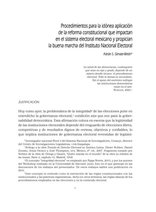 41
Procedimientos para la idónea aplicación
de la reforma constitucional que impactan
en el sistema electoral mexicano y propician
la buena marcha del Instituto Nacional Electoral
Adrián S. Gimate-Welsh*
La salud de las democracias, cualesquiera
que sean su tipo y grado, depende de un
mísero detalle técnico: el procedimiento
electoral. Todo lo demás es secundario.
Sin el apoyo del auténtico sufragio
las instituciones democráticas
están en el aire.
NOHLEN, 2005.1
JUSTIFICACIÓN
Hoy como ayer, la problemática de la integridad2
de las elecciones pone en
entredicho la gobernanza electoral,3
condición sine qua non para la gober-
nabilidad democrática. Esta aﬁrmación coloca en escena que la legitimidad
de las instituciones electorales depende del resguardo de elecciones libres,
competitivas y de resultados dignos de certeza, objetivos y conﬁables, lo
que implica instituciones de gobernanza electoral revestidas de legitimi-
*Investigador nacional Nivel 3 del Sistema Nacional de Investigadores, Conacyt; director
del Centro de Investigaciones Legislativas, UAM-Iztapalapa.
1
Prólogo a la obra Tratado de Derecho Electoral en América Latina. Dieter Nohlen, Daniel
Zovatto, Jesús Orozco y José Thompson, DCE, México, 2ª. ed., 2007. Fragmento tomado por
Nohlen de la obra de Ortega y Gasset, “Quién manda en el mundo” de la obra La rebelión de
las masas, Parte II, capítulo VII, Madrid, 1958.
2
El concepto “integridad electoral” es empleado por Pippa Norris, 2013, y por los autores
del Workshop realizado en la Universidad de Harvard, junio, foro en el que participé en las
discusiones de los trabajos ahí presentados. De estos trabajos saldrá una publicación en
2014.
3
Este concepto lo entiendo como la interacción de las reglas constitucionales con las
institucionales y las prácticas organizativas; dicho en otros términos, las reglas básicas de los
procedimientos empleados en las elecciones y en la contienda electoral.
 