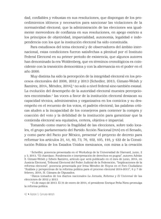 42 • Adrián S. Gimate-Welsh
dad, conﬁables y robustas en sus resoluciones, que dispongan de los pro-
cedimientos idóneos y necesarios para sancionar las violaciones de la
normatividad electoral; que la administración de las elecciones sea igual-
mente merecedora de conﬁanza en sus resoluciones, en apego estricto a
los principios de objetividad, imparcialidad, autonomía, legalidad e inde-
pendencia con los que la institución electoral ha sido constituida.
Para estudiosos del tema electoral y de observadores del ámbito inter-
nacional, estas condiciones fueron satisfechas a plenitud por el Instituto
Federal Electoral en su primer periodo de existencia, que algunos autores
han denominado la era Woldenberg, que en términos cronológicos es coin-
cidente con la transición democrática y con la alternancia en el poder en el
año 2000.
Muy distinta ha sido la percepción de la integridad electoral en los pro-
cesos electorales del 2006, 2012 y 2013 (Schedler, 2013; Gimate-Welsh y
Ramírez, 2014; Méndez, 2014),4
no solo a nivel federal sino también estatal.
La evolución del desempeño de la autoridad electoral muestra percepcio-
nes encontradas:5
las voces a favor de la institución electoral destacan su
capacidad técnica, administrativa y organizativa en los comicios y su des-
empeño en el recuento de los votos, el padrón electoral; las palabras críti-
cas aluden a la incapacidad de los consejeros para contener la compra y
coacción del voto y la debilidad de la institución para garantizar que la
contienda electoral sea equitativa, certera, objetiva e imparcial.
Tomando como marco la fragilidad de las elecciones, sobre todo loca-
les, el grupo parlamentario del Partido Acción Nacional (PAN) en el Senado,
y como parte del Pacto por México, presenta6
el proyecto de decreto para
reformar los artículos 21, 41, 60, 73, 76, 102, 105, 116, y 122 de la Consti-
tución Política de los Estados Unidos mexicanos, con miras a la creación
4
Schedler, ponencia presentada en el Workshop de la Universidad de Harvard, junio, 2
y 3, 2013; “El charolazo. Ponderación e interpretación de derechos en pugna”, autores Adrián
S. Gimate-Welsh y Edwin Ramírez, artículo que será publicado en el mes de junio, 2014, en
Justicia Electoral, Tribunal Electoral del Poder Judicial de la Federación; “Implicaciones de la
reforma electoral”, ponencia presentada por Irma Méndez de Hoyos en el Foro Ciudadano
“Análisis y perspectivas de la reforma política para el proceso electoral 2014-2015”, 6 y 7 de
febrero, 2014, H. Cámara de Diputados.
5
Datos tomados de los diarios nacionales La Jornada, Reforma y El Universal de las
elecciones de 2012 y 2013.
6
15 de mayo de 2013. El 31 de enero de 2014, el presidente Enrique Peña Nieto promulga
la reforma política.
 