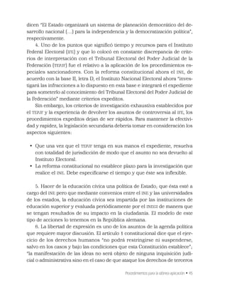 Procedimientos para la idónea aplicación • 45
dicen “El Estado organizará un sistema de planeación democrático del de-
sarrollo nacional (…) para la independencia y la democratización política”,
respectivamente.
4. Uno de los puntos que signiﬁcó tiempo y recursos para el Instituto
Federal Electoral (IFE) y que lo colocó en constante discrepancia de crite-
rios de interpretación con el Tribunal Electoral del Poder Judicial de la
Federación (TEPJF) fue el relativo a la aplicación de los procedimientos es-
peciales sancionadores. Con la reforma constitucional ahora el INE, de
acuerdo con la base II, letra D, el Instituto Nacional Electoral ahora “inves-
tigará las infracciones a lo dispuesto en esta base e integrará el expediente
para someterlo al conocimiento del Tribunal Electoral del Poder Judicial de
la Federación” mediante criterios expeditos.
Sin embargo, los criterios de investigación exhaustiva establecidos por
el TEPJF y la experiencia de devolver los asuntos de controversia al IFE, los
procedimientos expeditos dejan de ser rápidos. Para mantener la efectivi-
dad y rapidez, la legislación secundaria debería tomar en consideración los
aspectos siguientes:
• Que una vez que el TEPJF tenga en sus manos el expediente, resuelva
con totalidad de jurisdicción de modo que el asunto no sea devuelto al
Instituto Electoral.
• La reforma constitucional no establece plazo para la investigación que
realice el INE. Debe especiﬁcarse el tiempo y que éste sea inﬂexible.
5. Hacer de la educación cívica una política de Estado; que ésta esté a
cargo del INE pero que mediante convenios entre el INE y las universidades
de los estados, la educación cívica sea impartida por las instituciones de
educación superior y evaluada periódicamente por el INEGI de manera que
se tengan resultados de su impacto en la ciudadanía. El modelo de este
tipo de acciones lo tenemos en la República alemana.
6. La libertad de expresión es uno de los asuntos de la agenda política
que requiere mayor discusión. El artículo 1 constitucional dice que el ejer-
cicio de los derechos humanos “no podrá restringirse ni suspenderse,
salvo en los casos y bajo las condiciones que esta Constitución establece”;
“la manifestación de las ideas no será objeto de ninguna inquisición judi-
cial o administrativa sino en el caso de que ataque los derechos de terceros
 