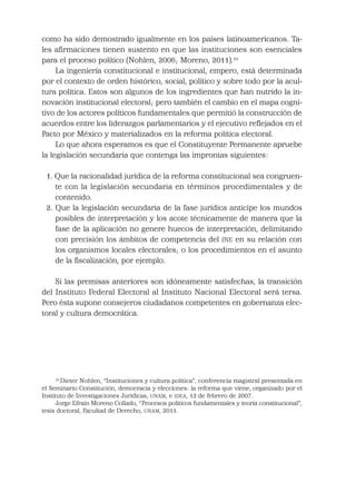 como ha sido demostrado igualmente en los países latinoamericanos. Ta-
les aﬁrmaciones tienen sustento en que las instituciones son esenciales
para el proceso político (Nohlen, 2006; Moreno, 2011).10
La ingeniería constitucional e institucional, empero, está determinada
por el contexto de orden histórico, social, político y sobre todo por la acul-
tura política. Estos son algunos de los ingredientes que han nutrido la in-
novación institucional electoral; pero también el cambio en el mapa cogni-
tivo de los actores políticos fundamentales que permitió la construcción de
acuerdos entre los liderazgos parlamentarios y el ejecutivo reﬂejados en el
Pacto por México y materializados en la reforma política electoral.
Lo que ahora esperamos es que el Constituyente Permanente apruebe
la legislación secundaria que contenga las improntas siguientes:
1. Que la racionalidad jurídica de la reforma constitucional sea congruen-
te con la legislación secundaria en términos procedimentales y de
contenido.
2. Que la legislación secundaria de la fase jurídica anticipe los mundos
posibles de interpretación y los acote técnicamente de manera que la
fase de la aplicación no genere huecos de interpretación, delimitando
con precisión los ámbitos de competencia del INE en su relación con
los organismos locales electorales; o los procedimientos en el asunto
de la ﬁscalización, por ejemplo.
Si las premisas anteriores son idóneamente satisfechas, la transición
del Instituto Federal Electoral al Instituto Nacional Electoral será tersa.
Pero ésta supone consejeros ciudadanos competentes en gobernanza elec-
toral y cultura democrática.
10
Dieter Nohlen, “Instituciones y cultura política”, conferencia magistral presentada en
el Seminario Constitución, democracia y elecciones: la reforma que viene, organizado por el
Instituto de Investigaciones Jurídicas, UNAM, e IDEA, 12 de febrero de 2007.
Jorge Efraín Moreno Collado, “Procesos políticos fundamentales y teoría constitucional”,
tesis doctoral, Facultad de Derecho, UNAM, 2011.
 