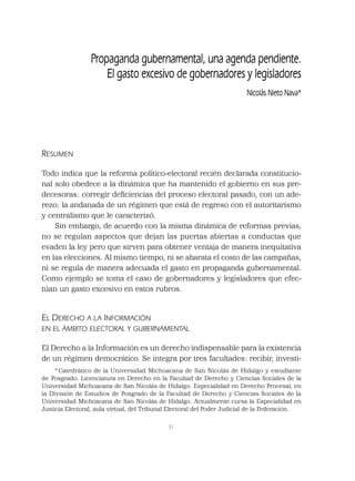 51
RESUMEN
Todo indica que la reforma político-electoral recién declarada constitucio-
nal solo obedece a la dinámica que ha mantenido el gobierno en sus pre-
decesoras: corregir deﬁciencias del proceso electoral pasado, con un ade-
rezo: la andanada de un régimen que está de regreso con el autoritarismo
y centralismo que le caracterizó.
Sin embargo, de acuerdo con la misma dinámica de reformas previas,
no se regulan aspectos que dejan las puertas abiertas a conductas que
evaden la ley pero que sirven para obtener ventaja de manera inequitativa
en las elecciones. Al mismo tiempo, ni se abarata el costo de las campañas,
ni se regula de manera adecuada el gasto en propaganda gubernamental.
Como ejemplo se toma el caso de gobernadores y legisladores que efec-
túan un gasto excesivo en estos rubros.
EL DERECHO A LA INFORMACIÓN
EN EL ÁMBITO ELECTORAL Y GUBERNAMENTAL
El Derecho a la Información es un derecho indispensable para la existencia
de un régimen democrático. Se integra por tres facultades: recibir, investi-
Propaganda gubernamental, una agenda pendiente.
El gasto excesivo de gobernadores y legisladores
Nicolás Nieto Nava*
* Catedrático de la Universidad Michoacana de San Nicolás de Hidalgo y estudiante
de Posgrado. Licenciatura en Derecho en la Facultad de Derecho y Ciencias Sociales de la
Universidad Michoacana de San Nicolás de Hidalgo. Especialidad en Derecho Procesal, en
la División de Estudios de Posgrado de la Facultad de Derecho y Ciencias Sociales de la
Universidad Michoacana de San Nicolás de Hidalgo. Actualmente cursa la Especialidad en
Justicia Electoral, aula virtual, del Tribunal Electoral del Poder Judicial de la Federación.
 