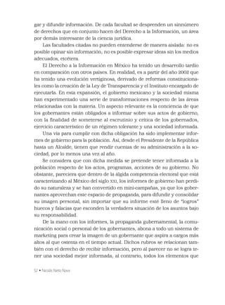 52 • Nicolás Nieto Nava
gar y difundir información. De cada facultad se desprenden un sinnúmero
de derechos que en conjunto hacen del Derecho a la Información, un área
por demás interesante de la ciencia jurídica.
Las facultades citadas no pueden entenderse de manera aislada: no es
posible opinar sin información; no es posible expresar ideas sin los medios
adecuados, etcétera.
El Derecho a la Información en México ha tenido un desarrollo tardío
en comparación con otros países. En realidad, es a partir del año 2002 que
ha tenido una evolución vertiginosa, derivado de reformas constituciona-
les como la creación de la Ley de Transparencia y el Instituto encargado de
ejecutarla. En esta expansión, el gobierno mexicano y la sociedad misma
han experimentado una serie de transformaciones respecto de las áreas
relacionadas con la materia. Un aspecto relevante es la conciencia de que
los gobernantes están obligados a informar sobre sus actos de gobierno,
con la ﬁnalidad de someterse al escrutinio y crítica de los gobernados,
ejercicio característico de un régimen tolerante y una sociedad informada.
Una vía para cumplir con dicha obligación ha sido implementar infor-
mes de gobierno para la población. Así, desde el Presidente de la República
hasta un Alcalde, tienen que rendir cuentas de su administración a la so-
ciedad, por lo menos una vez al año.
Se considera que con dicha medida se pretende tener informada a la
población respecto de los actos, programas, acciones de su gobierno. No
obstante, pareciera que dentro de la álgida competencia electoral que está
caracterizando al México del siglo XXI, los informes de gobierno han perdi-
do su naturaleza y se han convertido en mini-campañas, ya que los gober-
nantes aprovechan este espacio de propaganda, para difundir y consolidar
su imagen personal, sin importar que su informe esté lleno de “logros”
huecos y falacias que esconden la verdadera situación de los asuntos bajo
su responsabilidad.
De la mano con los informes, la propaganda gubernamental, la comu-
nicación social o personal de los gobernantes, abona a todo un sistema de
marketing para crear la imagen de un gobernante que aspira a cargos más
altos al que ostenta en el tiempo actual. Dichos rubros se relacionan tam-
bién con el derecho de recibir información, pero al parecer no se logra te-
ner una sociedad mejor informada; al contrario, todos los elementos que
 