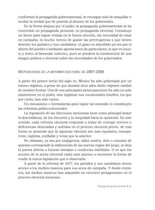 Propaganda gubernamental • 53
conforman la propaganda gubernamental, se encargan más de maquillar u
ocultar la verdad que de ponerla al alcance de los gobernados.
En la férrea disputa por el poder, la propaganda gubernamental se ha
convertido en propaganda personal, en propaganda electoral. Constituye
un factor para lograr ventaja en la futura elección, sin necesidad de estar
en campaña, ni mucho menos de gastar las prerrogativas a que tienen
derecho los partidos y sus candidatos: el gasto es absorbido ya sea por el
dinero del pueblo o mediante aportaciones de particulares, lo que es injus-
to y lesivo al bienestar colectivo, pues se pondera la construcción de una
imagen política o electoral sobre las necesidades de los gobernados.
MOTIVACIONES DE LA REFORMA ELECTORAL DE 2007-2008
A partir del primer tercio del siglo XX, México ha sido gobernado por un
mismo régimen, a pesar de que durante doce años dicho régimen cambió
de nombre formal. Una de sus principales preocupaciones ha sido no solo
mantenerse en el poder, sino legitimar sus cuestionados triunfos, los que
por cierto, han sido varios.
Un mecanismo o herramienta para lograr tal cometido lo constituyen
las reformas político-electorales.
La regulación de las elecciones mexicanas tiene como principal motor
la desconﬁanza, de los electores y la inequidad hacia la oposición. En este
sentido, cada reforma electoral responde a tratar de corregir errores o
deﬁciencias detectadas y sufridas en el proceso electoral previo; de esta
forma se pretende que la siguiente elección sea más equitativa, transpa-
rente, legítima, conﬁable y veraz que la anterior.
No obstante, ya sea por negligencia, oídos sordos, dolo o colusión de
quienes corresponde la elaboración de las nuevas reglas del juego, se deja
la puerta abierta a futuras trampas o conductas indebidas. O es que los
actores de la arena electoral están más atentos a encontrar la forma de
evadir la nueva legislación que a observarla.
A partir de la reforma de 1977, los partidos y sus candidatos tienen
acceso a los medios masivos para sus actos de campaña. Y desde enton-
ces, los medios masivos han adquirido un excesivo protagonismo en el
proceso electoral mexicano.
 