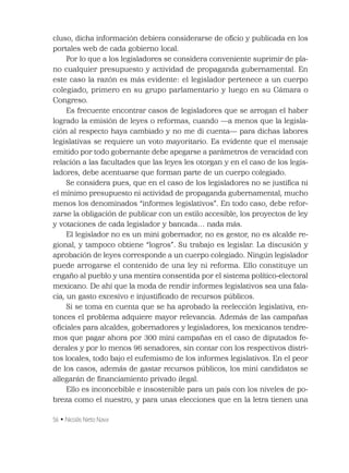 56 • Nicolás Nieto Nava
cluso, dicha información debiera considerarse de oﬁcio y publicada en los
portales web de cada gobierno local.
Por lo que a los legisladores se considera conveniente suprimir de pla-
no cualquier presupuesto y actividad de propaganda gubernamental. En
este caso la razón es más evidente: el legislador pertenece a un cuerpo
colegiado, primero en su grupo parlamentario y luego en su Cámara o
Congreso.
Es frecuente encontrar casos de legisladores que se arrogan el haber
logrado la emisión de leyes o reformas, cuando —a menos que la legisla-
ción al respecto haya cambiado y no me di cuenta— para dichas labores
legislativas se requiere un voto mayoritario. Es evidente que el mensaje
emitido por todo gobernante debe apegarse a parámetros de veracidad con
relación a las facultades que las leyes les otorgan y en el caso de los legis-
ladores, debe acentuarse que forman parte de un cuerpo colegiado.
Se considera pues, que en el caso de los legisladores no se justiﬁca ni
el mínimo presupuesto ni actividad de propaganda gubernamental, mucho
menos los denominados “informes legislativos”. En todo caso, debe refor-
zarse la obligación de publicar con un estilo accesible, los proyectos de ley
y votaciones de cada legislador y bancada… nada más.
El legislador no es un mini gobernador, no es gestor, no es alcalde re-
gional, y tampoco obtiene “logros”. Su trabajo es legislar. La discusión y
aprobación de leyes corresponde a un cuerpo colegiado. Ningún legislador
puede arrogarse el contenido de una ley ni reforma. Ello constituye un
engaño al pueblo y una mentira consentida por el sistema político-electoral
mexicano. De ahí que la moda de rendir informes legislativos sea una fala-
cia, un gasto excesivo e injustiﬁcado de recursos públicos.
Si se toma en cuenta que se ha aprobado la reelección legislativa, en-
tonces el problema adquiere mayor relevancia. Además de las campañas
oﬁciales para alcaldes, gobernadores y legisladores, los mexicanos tendre-
mos que pagar ahora por 300 mini campañas en el caso de diputados fe-
derales y por lo menos 96 senadores, sin contar con los respectivos distri-
tos locales, todo bajo el eufemismo de los informes legislativos. En el peor
de los casos, además de gastar recursos públicos, los mini candidatos se
allegarán de ﬁnanciamiento privado ilegal.
Ello es inconcebible e insostenible para un país con los niveles de po-
breza como el nuestro, y para unas elecciones que en la letra tienen una
 