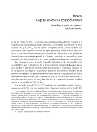 5
El 22 de enero de 2014, se declaró la constitucionalidad de la reforma a la
Constitución en materia político electoral. Se reformó el artículo 73, frac-
ciones XXI y XXIX-U, con lo cual el Congreso de la Unión contará con
facultades para legislar a través de leyes generales sobre delitos electora-
les y la distribución de competencias entre la Federación y las entidades
federativas en materia de partidos políticos; organismos electorales y pro-
cesos electorales conforme a las bases previstas en la propia constitución.
Por otra parte, en el artículo Segundo Transitorio, del mismo Decreto,
se establece que el Congreso de la Unión deberá expedir dichas normas a
más tardar el día 30 de abril de 2014, precisando el contenido mínimo de
la ley general que regule los partidos políticos nacionales y locales; la ley
general que regule los procedimientos electorales y la ley general en mate-
ria de delitos electorales que contendrá los tipos penales, sus sanciones, la
distribución de competencias y las formas de coordinación entre la Fede-
ración y las entidades federativas.
A través del artículo Tercero Transitorio, se mandata al mismo Congre-
so para expedir la Ley que reglamente el párrafo octavo del artículo 134
Prefacio.
Juego anunciado en la legislación electoral
Manuel Rafael Huerta Ladrón de Guevara*
Juan Romero Tenorio**
*Licenciado en Derecho y Sociólogo Urbano por la Universidad Veracruzana. Fue diputado
federal en la LV Legislatura (1991-1994). Entre otros cargos en la administración pública del
Distrito Federal, fue coordinador de Protección Civil (2009-2011) y director territorial en Er-
mita Zaragoza (2011-2012), ambos en la Delegación Iztapalapa. Fundador de la Unión de
Colonos, Inquilinos y Solicitantes de Vivienda de Veracruz (UCISV-VER, Pobladores, A.C.), es
integrante de Habitat International Coalition (HIC). Es colaborador del Diario de Xalapa, en
donde publica un artículo semanal. Actualmente es diputado federal en la LXII Legislatura
(2012-2015); funge, también, como secretario en la Comisión de Gobernación y secretario en
la Comisión de Desarrollo Urbano y Ordenamiento Territorial, entre otras comisiones de las
que forma parte.
**Abogado especializado en derecho electoral.
 