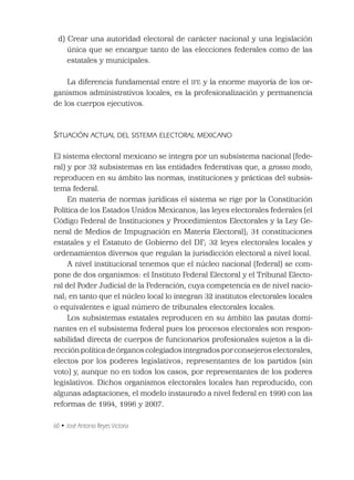 60 • José Antonio Reyes Victoria
d) Crear una autoridad electoral de carácter nacional y una legislación
única que se encargue tanto de las elecciones federales como de las
estatales y municipales.
La diferencia fundamental entre el IFE y la enorme mayoría de los or-
ganismos administrativos locales, es la profesionalización y permanencia
de los cuerpos ejecutivos.
SITUACIÓN ACTUAL DEL SISTEMA ELECTORAL MEXICANO
El sistema electoral mexicano se integra por un subsistema nacional (fede-
ral) y por 32 subsistemas en las entidades federativas que, a grosso modo,
reproducen en su ámbito las normas, instituciones y prácticas del subsis-
tema federal.
En materia de normas jurídicas el sistema se rige por la Constitución
Política de los Estados Unidos Mexicanos; las leyes electorales federales (el
Código Federal de Instituciones y Procedimientos Electorales y la Ley Ge-
neral de Medios de Impugnación en Materia Electoral); 31 constituciones
estatales y el Estatuto de Gobierno del DF; 32 leyes electorales locales y
ordenamientos diversos que regulan la jurisdicción electoral a nivel local.
A nivel institucional tenemos que el núcleo nacional (federal) se com-
pone de dos organismos: el Instituto Federal Electoral y el Tribunal Electo-
ral del Poder Judicial de la Federación, cuya competencia es de nivel nacio-
nal; en tanto que el núcleo local lo integran 32 institutos electorales locales
o equivalentes e igual número de tribunales electorales locales.
Los subsistemas estatales reproducen en su ámbito las pautas domi-
nantes en el subsistema federal pues los procesos electorales son respon-
sabilidad directa de cuerpos de funcionarios profesionales sujetos a la di-
rección política de órganos colegiados integrados por consejeros electorales,
electos por los poderes legislativos; representantes de los partidos (sin
voto) y, aunque no en todos los casos, por representantes de los poderes
legislativos. Dichos organismos electorales locales han reproducido, con
algunas adaptaciones, el modelo instaurado a nivel federal en 1990 con las
reformas de 1994, 1996 y 2007.
 