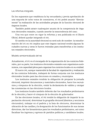 Reforma constitucional en materia político electoral • 61
Las reformas integrales
En los supuestos que establezca la ley secundaria y previa aprobación de
una mayoría de ocho votos de consejeros, el INE podrá asumir “directa-
mente” la realización de las actividades propias de la función electoral de
órganos locales.
También podrá atraer cualesquier asunto de la competencia de órga-
nos electorales estatales, cuando amerite la trascendencia del caso.
Una vez que entre en vigor la reforma y sea publicada en el Diario
Oﬁcial, deberá quedar integrado el INE.
El cambio en la autoridad electoral no será solo de nombre: la transfor-
mación del IFE en INE implica que este órgano nacional tendrá algunas fa-
cultades nuevas y otras le fueron retiradas para transferirlas a los institu-
tos estatales electorales.
Modelo semicentralizado del INE
Actualmente, el IFE es el encargado de la organización de los comicios fede-
rales; por su parte, los institutos electorales estatales son organismos autó-
nomos, con capacidad plena para organizar los comicios locales en su entidad.
El nuevo INE, aunque mantendrá la facultad de organización y realización
de los comicios federales, trabajará de forma conjunta con los institutos
electorales locales para las elecciones en estados y municipios.
Los institutos estatales tendrán la obligación de preparar la jornada
electoral, imprimir documentos y materiales electorales; hacer los escruti-
nios y cómputos de la elección; emitir la declaratoria de validez y otorgar
las constancias en las elecciones locales.
Los institutos locales también deberán dar los resultados preliminares
de la elección y hacer el cómputo de la elección de gobernador.
En las elecciones locales, el INE tendrá la obligación de impartir la ca-
pacitación electoral; determinar la geografía electoral (distritos y secciones
electorales); trabajar en el padrón y la lista de electores; determinar la
ubicación de las casillas y la designación de los funcionarios de sus mesas
directivas; dar los lineamientos para los resultados preliminares; así como
ﬁscalizar los ingresos y egresos de partidos políticos y candidatos locales.
 