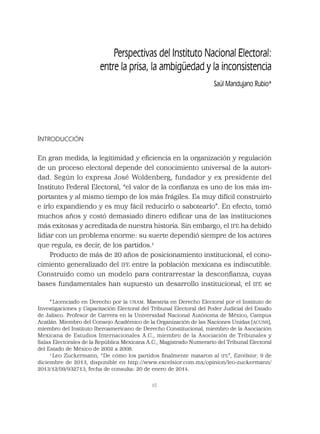 65
Perspectivas del Instituto Nacional Electoral:
entre la prisa, la ambigüedad y la inconsistencia
Saúl Mandujano Rubio*
INTRODUCCIÓN
En gran medida, la legitimidad y eﬁciencia en la organización y regulación
de un proceso electoral depende del conocimiento universal de la autori-
dad. Según lo expresa José Woldenberg, fundador y ex presidente del
Instituto Federal Electoral, “el valor de la conﬁanza es uno de los más im-
portantes y al mismo tiempo de los más frágiles. Es muy difícil construirlo
e irlo expandiendo y es muy fácil reducirlo o sabotearlo”. En efecto, tomó
muchos años y costó demasiado dinero ediﬁcar una de las instituciones
más exitosas y acreditada de nuestra historia. Sin embargo, el IFE ha debido
lidiar con un problema enorme: su suerte dependió siempre de los actores
que regula, es decir, de los partidos.1
Producto de más de 20 años de posicionamiento institucional, el cono-
cimiento generalizado del IFE entre la población mexicana es indiscutible.
Construido como un modelo para contrarrestar la desconﬁanza, cuyas
bases fundamentales han supuesto un desarrollo institucional, el IFE se
*Licenciado en Derecho por la UNAM. Maestría en Derecho Electoral por el Instituto de
Investigaciones y Capacitación Electoral del Tribunal Electoral del Poder Judicial del Estado
de Jalisco. Profesor de Carrera en la Universidad Nacional Autónoma de México, Campus
Acatlán. Miembro del Consejo Académico de la Organización de las Naciones Unidas (ACUNS),
miembro del Instituto Iberoamericano de Derecho Constitucional, miembro de la Asociación
Mexicana de Estudios Internacionales A.C., miembro de la Asociación de Tribunales y
Salas Electorales de la República Mexicana A.C., Magistrado Numerario del Tribunal Electoral
del Estado de México de 2002 a 2008.
1
Leo Zuckermann, “De cómo los partidos ﬁnalmente mataron al IFE”, Excélsior, 9 de
diciembre de 2013, disponible en http://www.excelsior.com.mx/opinion/leo-zuckermann/
2013/12/09/932713, fecha de consulta: 20 de enero de 2014.
 