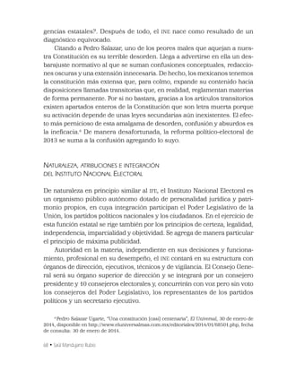 68 • Saúl Mandujano Rubio
gencias estatales?. Después de todo, el INE nace como resultado de un
diagnóstico equivocado.
Citando a Pedro Salazar, uno de los peores males que aquejan a nues-
tra Constitución es su terrible desorden. Llega a advertirse en ella un des-
barajuste normativo al que se suman confusiones conceptuales, redaccio-
nes oscuras y una extensión innecesaria. De hecho, los mexicanos tenemos
la constitución más extensa que, para colmo, expande su contenido hacia
disposiciones llamadas transitorias que, en realidad, reglamentan materias
de forma permanente. Por si no bastara, gracias a los artículos transitorios
existen apartados enteros de la Constitución que son letra muerta porque
su activación depende de unas leyes secundarias aún inexistentes. El efec-
to más pernicioso de esta amalgama de desorden, confusión y absurdos es
la ineﬁcacia.6
De manera desafortunada, la reforma político-electoral de
2013 se suma a la confusión agregando lo suyo.
NATURALEZA, ATRIBUCIONES E INTEGRACIÓN
DEL INSTITUTO NACIONAL ELECTORAL
De naturaleza en principio similar al IFE, el Instituto Nacional Electoral es
un organismo público autónomo dotado de personalidad jurídica y patri-
monio propios, en cuya integración participan el Poder Legislativo de la
Unión, los partidos políticos nacionales y los ciudadanos. En el ejercicio de
esta función estatal se rige también por los principios de certeza, legalidad,
independencia, imparcialidad y objetividad. Se agrega de manera particular
el principio de máxima publicidad.
Autoridad en la materia, independiente en sus decisiones y funciona-
miento, profesional en su desempeño, el INE contará en su estructura con
órganos de dirección, ejecutivos, técnicos y de vigilancia. El Consejo Gene-
ral será su órgano superior de dirección y se integrará por un consejero
presidente y 10 consejeros electorales y, concurrirán con voz pero sin voto
los consejeros del Poder Legislativo, los representantes de los partidos
políticos y un secretario ejecutivo.
6
Pedro Salazar Ugarte, “Una constitución (casi) centenaria”, El Universal, 30 de enero de
2014, disponible en http://www.eluniversalmas.com.mx/editoriales/2014/01/68501.php, fecha
de consulta: 30 de enero de 2014.
 