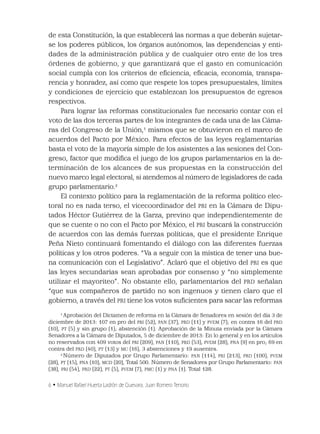 6 • Manuel Rafael Huerta Ladrón de Guevara, Juan Romero Tenorio
de esta Constitución, la que establecerá las normas a que deberán sujetar-
se los poderes públicos, los órganos autónomos, las dependencias y enti-
dades de la administración pública y de cualquier otro ente de los tres
órdenes de gobierno, y que garantizará que el gasto en comunicación
social cumpla con los criterios de eﬁciencia, eﬁcacia, economía, transpa-
rencia y honradez, así como que respete los topes presupuestales, límites
y condiciones de ejercicio que establezcan los presupuestos de egresos
respectivos.
Para lograr las reformas constitucionales fue necesario contar con el
voto de las dos terceras partes de los integrantes de cada una de las Cáma-
ras del Congreso de la Unión,1
mismos que se obtuvieron en el marco de
acuerdos del Pacto por México. Para efectos de las leyes reglamentarias
basta el voto de la mayoría simple de los asistentes a las sesiones del Con-
greso, factor que modiﬁca el juego de los grupos parlamentarios en la de-
terminación de los alcances de sus propuestas en la construcción del
nuevo marco legal electoral, si atendemos al número de legisladores de cada
grupo parlamentario.2
El contexto político para la reglamentación de la reforma político elec-
toral no es nada terso, el vicecoordinador del PRI en la Cámara de Dipu-
tados Héctor Gutiérrez de la Garza, previno que independientemente de
que se cuente o no con el Pacto por México, el PRI buscará la construcción
de acuerdos con las demás fuerzas políticas, que el presidente Enrique
Peña Nieto continuará fomentando el diálogo con las diferentes fuerzas
políticas y los otros poderes. “Va a seguir con la mística de tener una bue-
na comunicación con el Legislativo”. Aclaró que el objetivo del PRI es que
las leyes secundarias sean aprobadas por consenso y “no simplemente
utilizar el mayoriteo”. No obstante ello, parlamentarios del PRD señalan
“que sus compañeros de partido no son ingenuos y tienen claro que el
gobierno, a través del PRI tiene los votos suﬁcientes para sacar las reformas
1
Aprobación del Dictamen de reforma en la Cámara de Senadores en sesión del día 3 de
diciembre de 2013: 107 en pro del PRI (52), PAN (37), PRD (11) y PVEM (7); en contra 16 del PRD
(10), PT (5) y sin grupo (1); abstención (1). Aprobación de la Minuta enviada por la Cámara
Senadores a la Cámara de Diputados, 5 de diciembre de 2013: En lo general y en los artículos
no reservados con 409 votos del PRI (209), PAN (110), PRD (53), PVEM (28), PNA (9) en pro; 69 en
contra del PRD (40), PT (13) y MC (16), 3 abstenciones y 19 ausentes.
2
Número de Diputados por Grupo Parlamentario: PAN (114), PRI (213), PRD (100), PVEM
(28), PT (15), PNA (10), MCD (20), Total 500. Número de Senadores por Grupo Parlamentario: PAN
(38), PRI (54), PRD (22), PT (5), PVEM (7), PMC (1) y PNA (1). Total 128.
 