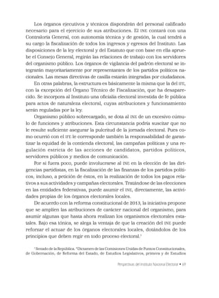 Perspectivas del Instituto Nacional Electoral • 69
Los órganos ejecutivos y técnicos dispondrán del personal caliﬁcado
necesario para el ejercicio de sus atribuciones. El INE contará con una
Contraloría General, con autonomía técnica y de gestión, la cual tendrá a
su cargo la ﬁscalización de todos los ingresos y egresos del Instituto. Las
disposiciones de la ley electoral y del Estatuto que con base en ella aprue-
be el Consejo General, regirán las relaciones de trabajo con los servidores
del organismo público. Los órganos de vigilancia del padrón electoral se in-
tegrarán mayoritariamente por representantes de los partidos políticos na-
cionales. Las mesas directivas de casilla estarán integradas por ciudadanos.
En otras palabras, la estructura es básicamente la misma que la del IFE,
con la excepción del Órgano Técnico de Fiscalización, que ha desapare-
cido. Se incorpora al Instituto una oﬁcialía electoral investida de fe pública
para actos de naturaleza electoral, cuyas atribuciones y funcionamiento
serán reguladas por la ley.
Organismo público sobrecargado, se dota al INE de un excesivo cúmu-
lo de funciones y atribuciones. Esta circunstancia podría suscitar que no
le resulte suﬁciente asegurar la pulcritud de la jornada electoral. Pues co-
mo ocurrió con el IFE le corresponde también la responsabilidad de garan-
tizar la equidad de la contienda electoral, las campañas políticas y una re-
gulación estricta de las acciones de candidatos, partidos políticos,
servidores públicos y medios de comunicación.
Por si fuera poco, puede involucrarse al INE en la elección de las diri-
gencias partidistas, en la ﬁscalización de las ﬁnanzas de los partidos políti-
cos; incluso, a petición de éstos, en la realización de todos los pagos rela-
tivos a sus actividades y campañas electorales. Tratándose de las elecciones
en las entidades federativas, puede asumir el INE, directamente, las activi-
dades propias de los órganos electorales locales.
De acuerdo con la reforma constitucional de 2013, la iniciativa propone
que se amplíen las atribuciones de carácter nacional del organismo, para
asumir algunas que hasta ahora realizan los organismos electorales esta-
tales. Bajo esa tónica, se alega la ventaja de que la creación del INE puede
reforzar el actuar de los órganos electorales locales, dotándolos de los
principios que deben regir en todo proceso electoral.7
7
Senado de la República. “Dictamen de las Comisiones Unidas de Puntos Constitucionales;
de Gobernación; de Reforma del Estado, de Estudios Legislativos, primera y de Estudios
 