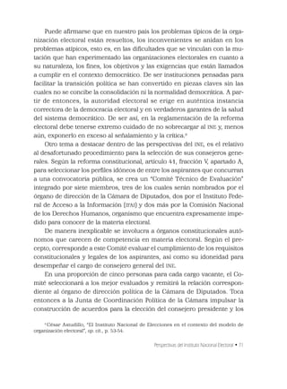 Perspectivas del Instituto Nacional Electoral • 71
Puede aﬁrmarse que en nuestro país los problemas típicos de la orga-
nización electoral están resueltos, los inconvenientes se anidan en los
problemas atípicos, esto es, en las diﬁcultades que se vinculan con la mu-
tación que han experimentado las organizaciones electorales en cuanto a
su naturaleza, los ﬁnes, los objetivos y las exigencias que están llamados
a cumplir en el contexto democrático. De ser instituciones pensadas para
facilitar la transición política se han convertido en piezas claves sin las
cuales no se concibe la consolidación ni la normalidad democrática. A par-
tir de entonces, la autoridad electoral se erige en auténtica instancia
correctora de la democracia electoral y en verdaderos garantes de la salud
del sistema democrático. De ser así, en la reglamentación de la reforma
electoral debe tenerse extremo cuidado de no sobrecargar al INE y, menos
aún, exponerlo en exceso al señalamiento y la crítica.9
Otro tema a destacar dentro de las perspectivas del INE, es el relativo
al desafortunado procedimiento para la selección de sus consejeros gene-
rales. Según la reforma constitucional, artículo 41, fracción V, apartado A,
para seleccionar los perﬁles idóneos de entre los aspirantes que concurran
a una convocatoria pública, se crea un “Comité Técnico de Evaluación”
integrado por siete miembros, tres de los cuales serán nombrados por el
órgano de dirección de la Cámara de Diputados, dos por el Instituto Fede-
ral de Acceso a la Información (IFAI) y dos más por la Comisión Nacional
de los Derechos Humanos, organismo que encuentra expresamente impe-
dido para conocer de la materia electoral.
De manera inexplicable se involucra a órganos constitucionales autó-
nomos que carecen de competencia en materia electoral. Según el pre-
cepto, corresponde a este Comité evaluar el cumplimiento de los requisitos
constitucionales y legales de los aspirantes, así como su idoneidad para
desempeñar el cargo de consejero general del INE.
En una proporción de cinco personas para cada cargo vacante, el Co-
mité seleccionará a los mejor evaluados y remitirá la relación correspon-
diente al órgano de dirección política de la Cámara de Diputados. Toca
entonces a la Junta de Coordinación Política de la Cámara impulsar la
construcción de acuerdos para la elección del consejero presidente y los
9
César Astudillo, “El Instituto Nacional de Elecciones en el contexto del modelo de
organización electoral”, op. cit., p. 53-54.
 