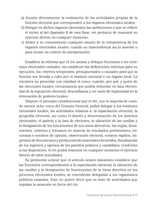 Perspectivas del Instituto Nacional Electoral • 73
a) Asumir directamente la realización de las actividades propias de la
función electoral que corresponden a los órganos electorales locales.
b) Delegar en dichos órganos electorales las atribuciones a que se reﬁere
el inciso a) del Apartado B de esta Base, sin perjuicio de reasumir su
ejercicio directo en cualquier momento.
c) Atraer a su conocimiento cualquier asunto de la competencia de los
órganos electorales locales, cuando su trascendencia así lo amerite o
para sentar un criterio de interpretación.
Establece la reforma que el INE asuma y delegue funciones a los insti-
tutos electorales estatales, sin establecer las deﬁniciones mínimas para su
ejecución, los criterios temporales, presupuestales o causales para que la
función sea llevada a cabo por el instituto nacional o un órgano local. La
iniciativa no prescribe con claridad el cómo, cuándo, por qué y quién de
las elecciones locales, circunstancia que podría redundar en baja efectivi-
dad de la regulación electoral, desconﬁanza y un vacío de legitimidad en la
renovación de poderes locales.
Dispone el precepto constitucional que el INE, con la mayoría de cuan-
do menos ocho votos del Consejo General, podrá delegar a los institutos
electorales locales, las actividades relativas a: la capacitación electoral; la
geografía electoral, así como el diseño y determinación de los distritos
electorales; el padrón y la lista de electores; la ubicación de las casillas y
la designación de los funcionarios de sus mesa directivas; las reglas, linea-
mientos, criterios y formatos en materia de resultados preliminares, en-
cuestas o sondeos de opinión, observación electoral, conteos rápidos, im-
presión de documentos y producción de materiales electorales; ﬁscalización
de los ingresos y egresos de los partidos políticos y candidatos. Conforme
a esa disposición, el INE podrá reasumir en cualquier momento el ejercicio
directo de tales actividades.
Es pertinente aclarar que el artículo octavo transitorio establece que
las funciones correspondientes a la capacitación electoral, la ubicación de
las casillas y la designación de funcionarios de la mesa directiva en los
procesos electorales locales, se entenderán delegadas a los organismos
públicos estatales. Esto no quiere decir que se trate de actividades que
impidan la atracción en favor del INE.
 