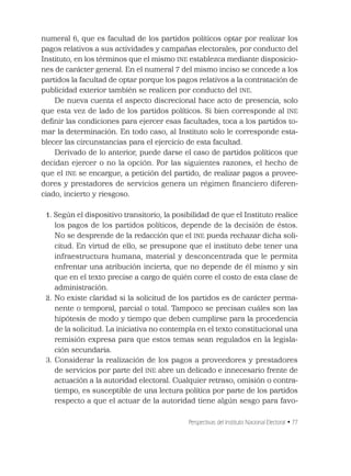 Perspectivas del Instituto Nacional Electoral • 77
numeral 6, que es facultad de los partidos políticos optar por realizar los
pagos relativos a sus actividades y campañas electorales, por conducto del
Instituto, en los términos que el mismo INE establezca mediante disposicio-
nes de carácter general. En el numeral 7 del mismo inciso se concede a los
partidos la facultad de optar porque los pagos relativos a la contratación de
publicidad exterior también se realicen por conducto del INE.
De nueva cuenta el aspecto discrecional hace acto de presencia, solo
que esta vez de lado de los partidos políticos. Si bien corresponde al INE
deﬁnir las condiciones para ejercer esas facultades, toca a los partidos to-
mar la determinación. En todo caso, al Instituto solo le corresponde esta-
blecer las circunstancias para el ejercicio de esta facultad.
Derivado de lo anterior, puede darse el caso de partidos políticos que
decidan ejercer o no la opción. Por las siguientes razones, el hecho de
que el INE se encargue, a petición del partido, de realizar pagos a provee-
dores y prestadores de servicios genera un régimen ﬁnanciero diferen-
ciado, incierto y riesgoso.
1. Según el dispositivo transitorio, la posibilidad de que el Instituto realice
los pagos de los partidos políticos, depende de la decisión de éstos.
No se desprende de la redacción que el INE pueda rechazar dicha soli-
citud. En virtud de ello, se presupone que el instituto debe tener una
infraestructura humana, material y desconcentrada que le permita
enfrentar una atribución incierta, que no depende de él mismo y sin
que en el texto precise a cargo de quién corre el costo de esta clase de
administración.
2. No existe claridad si la solicitud de los partidos es de carácter perma-
nente o temporal, parcial o total. Tampoco se precisan cuáles son las
hipótesis de modo y tiempo que deben cumplirse para la procedencia
de la solicitud. La iniciativa no contempla en el texto constitucional una
remisión expresa para que estos temas sean regulados en la legisla-
ción secundaria.
3. Considerar la realización de los pagos a proveedores y prestadores
de servicios por parte del INE abre un delicado e innecesario frente de
actuación a la autoridad electoral. Cualquier retraso, omisión o contra-
tiempo, es susceptible de una lectura política por parte de los partidos
respecto a que el actuar de la autoridad tiene algún sesgo para favo-
 