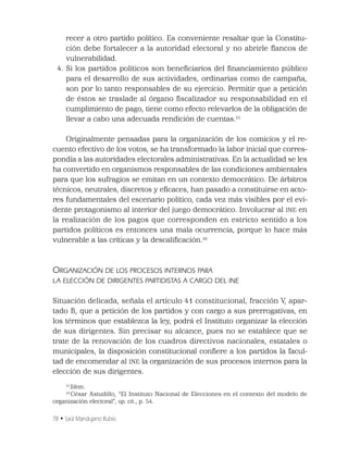 78 • Saúl Mandujano Rubio
recer a otro partido político. Es conveniente resaltar que la Constitu-
ción debe fortalecer a la autoridad electoral y no abrirle ﬂancos de
vulnerabilidad.
4. Si los partidos políticos son beneﬁciarios del ﬁnanciamiento público
para el desarrollo de sus actividades, ordinarias como de campaña,
son por lo tanto responsables de su ejercicio. Permitir que a petición
de éstos se traslade al órgano ﬁscalizador su responsabilidad en el
cumplimiento de pago, tiene como efecto relevarlos de la obligación de
llevar a cabo una adecuada rendición de cuentas.15
Originalmente pensadas para la organización de los comicios y el re-
cuento efectivo de los votos, se ha transformado la labor inicial que corres-
pondía a las autoridades electorales administrativas. En la actualidad se les
ha convertido en organismos responsables de las condiciones ambientales
para que los sufragios se emitan en un contexto democrático. De árbitros
técnicos, neutrales, discretos y eﬁcaces, han pasado a constituirse en acto-
res fundamentales del escenario político, cada vez más visibles por el evi-
dente protagonismo al interior del juego democrático. Involucrar al INE en
la realización de los pagos que corresponden en estricto sentido a los
partidos políticos es entonces una mala ocurrencia, porque lo hace más
vulnerable a las críticas y la descaliﬁcación.16
ORGANIZACIÓN DE LOS PROCESOS INTERNOS PARA
LA ELECCIÓN DE DIRIGENTES PARTIDISTAS A CARGO DEL INE
Situación delicada, señala el artículo 41 constitucional, fracción V, apar-
tado B, que a petición de los partidos y con cargo a sus prerrogativas, en
los términos que establezca la ley, podrá el Instituto organizar la elección
de sus dirigentes. Sin precisar su alcance, pues no se establece que se
trate de la renovación de los cuadros directivos nacionales, estatales o
municipales, la disposición constitucional conﬁere a los partidos la facul-
tad de encomendar al INE la organización de sus procesos internos para la
elección de sus dirigentes.
15
Idem.
16
César Astudillo, “El Instituto Nacional de Elecciones en el contexto del modelo de
organización electoral”, op. cit., p. 54.
 