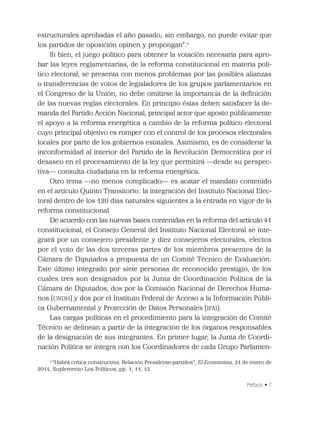 Prefacio • 7
estructurales aprobadas el año pasado; sin embargo, no puede evitar que
los partidos de oposición opinen y propongan”.3
Si bien, el juego político para obtener la votación necesaria para apro-
bar las leyes reglamentarias, de la reforma constitucional en materia polí-
tico electoral, se presenta con menos problemas por las posibles alianzas
o transferencias de votos de legisladores de los grupos parlamentarios en
el Congreso de la Unión, no debe omitirse la importancia de la deﬁnición
de las nuevas reglas electorales. En principio éstas deben satisfacer la de-
manda del Partido Acción Nacional, principal actor que aposto públicamente
el apoyo a la reforma energética a cambio de la reforma político electoral
cuyo principal objetivo es romper con el control de los procesos electorales
locales por parte de los gobiernos estatales. Asimismo, es de considerar la
inconformidad al interior del Partido de la Revolución Democrática por el
desaseo en el procesamiento de la ley que permitirá —desde su perspec-
tiva— consulta ciudadana en la reforma energética.
Otro tema —no menos complicado— es acatar el mandato contenido
en el artículo Quinto Transitorio: la integración del Instituto Nacional Elec-
toral dentro de los 120 días naturales siguientes a la entrada en vigor de la
reforma constitucional.
De acuerdo con las nuevas bases contenidas en la reforma del artículo 41
constitucional, el Consejo General del Instituto Nacional Electoral se inte-
grará por un consejero presidente y diez consejeros electorales, electos
por el voto de las dos terceras partes de los miembros presentes de la
Cámara de Diputados a propuesta de un Comité Técnico de Evaluación.
Este último integrado por siete personas de reconocido prestigio, de los
cuales tres son designados por la Junta de Coordinación Política de la
Cámara de Diputados, dos por la Comisión Nacional de Derechos Huma-
nos (CNDH) y dos por el Instituto Federal de Acceso a la Información Públi-
ca Gubernamental y Protección de Datos Personales (IFAI).
Las cargas políticas en el procedimiento para la integración de Comité
Técnico se delinean a partir de la integración de los órganos responsables
de la designación de sus integrantes. En primer lugar, la Junta de Coordi-
nación Política se integra con los Coordinadores de cada Grupo Parlamen-
3
“Habrá crítica constructiva. Relación Presidente-partidos”, El Economista, 21 de enero de
2014, Suplemento Los Políticos, pp. 1, 11, 12.
 