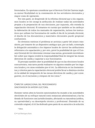 82 • Saúl Mandujano Rubio
ferenciados. Es oportuno considerar que el Servicio Civil de Carrera impli-
ca menor ﬂexibilidad en la contratación de los servidores electorales y
mayor costo de operación.
Por otra parte, se desprende de la reforma electoral que a los organis-
mos locales se les otorga la atribución de realizar todas las actividades
propias a la preparación de sus elecciones, por supuesto, ello entraña la
capacitación electoral. Si tomamos en cuenta que también se les atribuye
la elaboración de todos los manuales de capacitación, incluso los instruc-
tivos que utilizan los funcionarios de casilla el día de la jornada electoral,
el diseño de los documentos y materiales electorales puede propiciar
confusiones.
En términos estrictos el problema se acentúa a partir del octavo tran-
sitorio, por tratarse de un dispositivo ambiguo que, por un lado, contempla
la delegación automática a los órganos locales de ejercer las atribuciones
referentes a la capacitación y, por otro, prevé la posibilidad de que el Con-
sejo General del INE determine retomar esas tareas, generando incertidum-
bre sobre que órgano tendrá la responsabilidad ﬁnal de integrar las mesas
directivas de casilla y capacitar a sus funcionarios.
El precepto también abre la posibilidad de que en las elecciones locales
concurrentes, esta tarea pueda realizarse en algunos estados por los órga-
nos locales y en otras entidades por el INE. La diferencia en los lineamien-
tos y criterios para la capacitación electoral podría llevar a distintos niveles
en la calidad de integración de las mesas directivas de casilla y, por consi-
guiente, en el escrutinio y cómputo de los votos.21
CARÁCTER JURISDICCIONAL DEL PROCEDIMIENTO
SANCIONADOR EN MATERIA ELECTORAL
Durante varios años la función sancionadora ha mutado a las autoridades
electorales de su enfoque natural como instancias administrativas y las ha
dotado de funciones casi jurisdiccionales, afectando su naturaleza jurídica,
su operatividad y su desempeño técnico y profesional. Distraído de su
cometido original, el IFE ha dedicado gran parte de su atención a la solución
21
Idem.
 