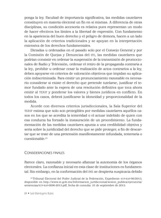 84 • Saúl Mandujano Rubio
ponga la ley. Facultad de importancia signiﬁcativa, las medidas cautelares
constituyen en materia electoral un ﬁn en sí mismas. A diferencia de otras
disciplinas, su condición accesoria es relativa pues representan un modo
de hacer efectivos los límites a la libertad de expresión. Con fundamento
en la apariencia del buen derecho y el peligro de demora, hacen a un lado
la aplicación de criterios tradicionales y se apoyan en la interpretación
extensiva de los derechos fundamentales.
Dictadas u ordenadas en el pasado solo por el Consejo General y por
la Comisión de Quejas y Denuncias del IFE, las medidas cautelares que
podrían consistir en ordenar la suspensión de la transmisión de promocio-
nales de Radio y Televisión; ordenar el retiro de la propaganda contraria a
la ley; prohibir u ordenar cesar la realización de actos contrarios a la ley,
deben apoyarse en criterios de valoración objetivos que impidan su aplica-
ción indiscriminada. Para emitir un pronunciamiento razonable es necesa-
rio considerar si existe el derecho que pretende tutelarse; justiﬁcar el te-
mor fundado ante la espera de una resolución deﬁnitiva que toca ahora
emitir al TEPJF y ponderar los valores y bienes jurídicos en conﬂicto. En
todos los casos, deberá justiﬁcarse la idoneidad y proporcionalidad de la
medida.
Acorde con diversos criterios jurisdiccionales, la Sala Superior del
TEPJF estima que solo son protegibles por medidas cautelares aquéllos ca-
sos en los que se acredita la temeridad o el actuar indebido de quien con
esa conducta ha forzado la instauración de un procedimiento. La funda-
mentación de las medidas cautelares apunta a una credibilidad objetiva y
seria sobre la juridicidad del derecho que se pide proteger, a ﬁn de descar-
tar que se trate de una pretensión maniﬁestamente infundada, temeraria o
cuestionable.23
CONSIDERACIONES FINALES
Parece claro, razonable y necesario aﬁanzar la autonomía de los órganos
electorales. La conﬁanza inicial en esta clase de instituciones es fundamen-
tal. Sin embargo, en la conformación del INE se despierta suspicacia debido
23
Tribunal Electoral del Poder Judicial de la Federación, Expediente SUP-RAP-96/2013,
disponible en http://www.te.gob.mx/Informacion_juridiccional/sesion_publica/ejecutoria/
sentencias/SUP-RAP-0096-2013.pdf, fecha de consulta: 21 de septiembre de 2013.
 