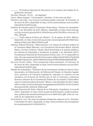 , “El Instituto Nacional de Elecciones en el contexto del modelo de or-
ganización electoral”.
BECERRA, Ricardo, “El INE… sin lágrimas”.
CASAR, María Amparo, “Comentarios”, Excélsior, 10 de enero de 2014.
HERRERA, Ana Lilia, “Los retos de la reforma político electoral”, El Universal, 31
de enero de 2014, disponible en http://www.eluniversalmas.com.mx/edito-
riales/2014/01/68512.php
Instituto de Estudios para la Transición Democrática, “Camino de incertidum-
bre”, 9 de diciembre de 2013, México, disponible en http://www.ietd.org.
mx/wp-content/uploads/2013/12/Reforma-pol%C3%ADtico-electoral_FI-
NAL_PDF.pdf
, “Carta abierta al Pacto por México”, 21 de agosto de 2013, México,
disponible en http://www.ietd.org.mx/wp-content/uploads/2013/08/Carta-
abierta-al-Pacto-por-M%C3%A9xico.pdf
Instituto Federal Electoral, “Observaciones a la minuta de reforma política de
la Consejera María Marván y los Consejeros Electorales Marco Antonio
Baños, Lorenzo Córdova y Benito Nacif presentada a la opinión pública y
las Cámara de Diputados y Senadores el pasado 5 de diciembre 2013”,
Coordinación Nacional de Comunicación Social, núm. 157-A, disponible en
http://ife.org.mx/portal/site/ifev2/menuitem.92faac40ea85399517bed910d
08600a0/?vgnextoid=a223672f90c6b310VgnVCM1000000c68000aRCRD.
SALAZAR UGARTE, Pedro, “Una constitución (casi) centenaria”, El Universal, 30
de enero de 2014, disponible en http://www.eluniversalmas.com.mx/edito-
riales/2014/01/68501.php
Senado de la República. “Dictamen de las Comisiones Unidas de Puntos Cons-
titucionales; de Gobernación; de Reforma del Estado, de Estudios Legisla-
tivos, primera y de Estudios Legislativos, segunda, en relación con las
iniciativas con Proyecto de Decreto por el que se reforman y adicionan
diversos artículos de la Constitución Política de los Estados Unidos Mexi-
canos en materia política-electoral”. México, 2 de diciembre de 2013, dispo-
nible en http://www.senado.gob.mx/sgsp/gaceta/62/2/2013-12-02-1/assets/
documentos/Dic_Reforma_Politica.pdf
Tribunal Electoral del Poder Judicial de la Federación, Expediente SUP-RAP-96
/2013, disponible en http://www.te.gob.mx/Informacion_juridiccional/se-
sion_publica/ejecutoria/sentencias/SUP-RAP-0096-2013.pdf, fecha de con-
sulta 21 de septiembre de 2013.
ZUCKERMANN, Leo, “De cómo los partidos ﬁnalmente mataron al IFE”, Excélsior,
9 diciembre de 2013, disponible en http://www.excelsior.com.mx/opinion/
leo-zuckermann/2013/12/09/932713
 