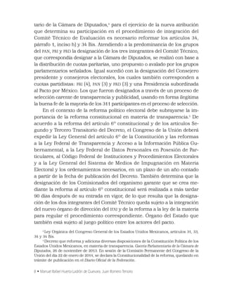 8 • Manuel Rafael Huerta Ladrón de Guevara, Juan Romero Tenorio
tario de la Cámara de Diputados,4
para el ejercicio de la nueva atribución
que determina su participación en el procedimiento de integración del
Comité Técnico de Evaluación es necesario reformar los artículos 34,
párrafo 1, inciso h) y 34 Bis. Atendiendo a la predominancia de los grupos
del PAN, PRI y PRD la designación de los tres integrantes del Comité Técnico,
que correspondía designar a la Cámara de Diputados, se realizó con base a
la distribución de cuotas paritarias, uno propuesto o avalado por los grupos
parlamentarios señalados. Igual sucedió con la designación del Consejero
presidente y consejeros electorales, los cuales también corresponden a
cuotas partidistas: PRI (4), PAN (3) y PRD (3) y una Presidencia subordinada
al Pacto por México. Los que fueron designados a través de un proceso de
selección carente de transparencia y publicidad, usando en forma ilegítima
la buena fe de la mayoría de los 311 participantes en el proceso de selección.
En el contexto de la reforma político electoral debe subrayarse la im-
portancia de la reforma constitucional en materia de transparencia.5
De
acuerdo a la reforma del artículo 6º constitucional y de los artículos Se-
gundo y Tercero Transitorio del Decreto, el Congreso de la Unión deberá
expedir la Ley General del artículo 6º de la Constitución y las reformas
a la Ley Federal de Transparencia y Acceso a la Información Pública Gu-
bernamental, a la Ley Federal de Datos Personales en Posesión de Par-
ticulares, al Código Federal de Instituciones y Procedimientos Electorales
y a la Ley General del Sistema de Medios de Impugnación en Materia
Electoral y los ordenamientos necesarios, en un plazo de un año contado
a partir de la fecha de publicación del Decreto. También determina que la
designación de los Comisionados del organismo garante que se crea me-
diante la reforma al artículo 6º constitucional será realizada a más tardar
90 días después de su entrada en vigor, de lo que resulta que la designa-
ción de los dos integrantes del Comité Técnico queda sujeto a la integración
del nuevo órgano de dirección del IFAI y de la reforma a la ley de la materia
para regular el procedimiento correspondiente. Órgano del Estado que
también está sujeto al juego político entre los actores del pacto.
4
Ley Orgánica del Congreso General de los Estados Unidos Mexicanos, artículos 31, 33,
34 y 34 Bis.
5
Decreto que reforma y adiciona diversas disposiciones de la Constitución Política de los
Estados Unidos Mexicanos, en materia de transparencia. Gaceta Parlamentaria de la Cámara de
Diputados, 26 de noviembre de 2013. En sesión de la Comisión Permanente del Congreso de la
Unión del día 22 de enero de 2014, se declara la Constitucionalidad de la reforma, quedando en
trámite de publicación en el Diario Oﬁcial de la Federación.
 