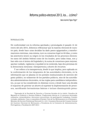 89
INTRODUCCIÓN
De conformidad con la reforma aprobada y promulgada el pasado 31 de
enero del año 2014, debemos reﬂexionar que la materia electoral de nues-
tro país, desde hace unas decádas ha dado pasos agigantados y transfor-
maciones extremas, esta misma, tuvo su consenso legal en 60 días, y como
las anteriores tienen su origen en los resultados de los procesos electora-
les tanto del ámbito federal como de los locales; pero todas éstas, son y
han sido con el ánimo del legislador y la suma de consensos para mejorar,
aportar cuidado, vigilancia y equidad en la contienda, bajo dos premisas de
la democracia mexicana: transparencia y ahorro de recursos.
Y me reﬁero a la transparencia, desde lo que implica, pero aplicada en
la conformación de los integrantes de las autoridades electorales, en la
información que se plasma en los portales institucionales de ejercicio del
gasto público, no solamente de los partidos políticos, sino de las autorida-
des administrativas electorales, en las reglas para candidatos independien-
tes; ya que se ha considerado en distintas voces y desde hace una decáda
el supuesto de generar un ahorro al suprimir la implementación de proce-
sos, sacriﬁcando herramientas básicas e incluso disminuyendo presu-
Reforma político-electoral 2013, los… ¿cómo?
Iskra Ivonne Tapia Trejo*
* Egresada de la Facultad de Derecho y Ciencias Sociales de la UMSNH. Estudios de
Maestría en Gobierno y Asuntos Públicos. Coadyuvante directa en 11 procesos electorales
ordinarios, extraordinarios, elecciones concurrentes, de participación ciudadana, Comités
vecinales, plebiscito, Usos y costumbres (Cherán), Voto de los Michoacanos en el Extranjero.
Miembro del Servicio Profesional Electoral IFE e IEDF. Consejera Electoral del Consejo General
del Instituto Electoral de Michoacán y Presidenta de la Comisión de Administración,
Prerrogativas y Fiscalización 2007-2013.
 