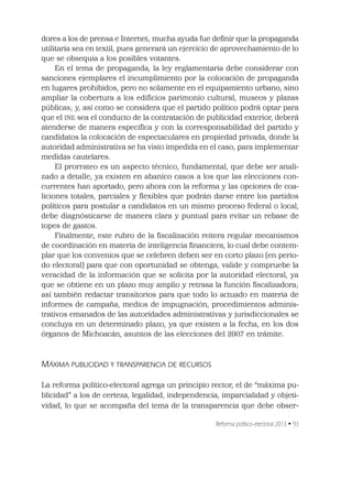 Reforma político-electoral 2013 • 93
dores a los de prensa e Internet; mucha ayuda fue deﬁnir que la propaganda
utilitaria sea en textil, pues generará un ejercicio de aprovechamiento de lo
que se obsequia a los posibles votantes.
En el tema de propaganda, la ley reglamentaria debe considerar con
sanciones ejemplares el incumplimiento por la colocación de propaganda
en lugares prohibidos, pero no solamente en el equipamiento urbano, sino
ampliar la cobertura a los ediﬁcios parimonio cultural, museos y plazas
públicas; y, así como se considera que el partido político podrá optar para
que el INE sea el conducto de la contratación de publicidad exterior, deberá
atenderse de manera especíﬁca y con la corresponsabilidad del partido y
candidatos la colocación de espectaculares en propiedad privada, donde la
autoridad administrativa se ha visto impedida en el caso, para implementar
medidas cautelares.
El prorrateo es un aspecto técnico, fundamental, que debe ser anali-
zado a detalle, ya existen en abanico casos a los que las elecciones con-
currentes han aportado, pero ahora con la reforma y las opciones de coa-
liciones totales, parciales y ﬂexibles que podrán darse entre los partidos
políticos para postular a candidatos en un mismo proceso federal o local,
debe diagnósticarse de manera clara y puntual para evitar un rebase de
topes de gastos.
Finalmente, este rubro de la ﬁscalización reitera regular mecanismos
de coordinación en materia de inteligencia ﬁnanciera, lo cual debe contem-
plar que los convenios que se celebren deben ser en corto plazo (en perio-
do electoral) para que con oportunidad se obtenga, valide y compruebe la
veracidad de la información que se solicita por la autoridad electoral, ya
que se obtiene en un plazo muy amplio y retrasa la función ﬁscalizadora;
así también redactar transitorios para que todo lo actuado en materia de
informes de campaña, medios de impugnación, procedimientos adminis-
trativos emanados de las autoridades administrativas y jurisdiccionales se
concluya en un determinado plazo, ya que existen a la fecha, en los dos
órganos de Michoacán, asuntos de las elecciones del 2007 en trámite.
MÁXIMA PUBLICIDAD Y TRANSPARENCIA DE RECURSOS
La reforma político-electoral agrega un principio rector, el de “máxima pu-
blicidad” a los de certeza, legalidad, independencia, imparcialidad y objeti-
vidad, lo que se acompaña del tema de la transparencia que debe obser-
 