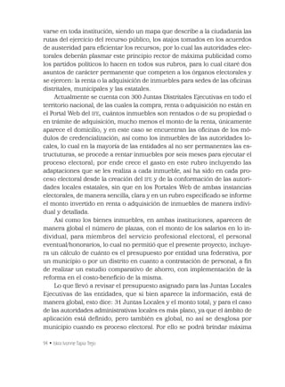 94 • Iskra Ivonne Tapia Trejo
varse en toda institución, siendo un mapa que describe a la ciudadanía las
rutas del ejercicio del recurso público, los atajos tomados en los acuerdos
de austeridad para eﬁcientar los recursos; por lo cual las autoridades elec-
torales deberán plasmar este principio rector de máxima publicidad como
los partidos políticos lo hacen en todos sus rubros, para lo cual citaré dos
asuntos de carácter permanente que competen a los órganos electorales y
se ejercen: la renta o la adquisición de inmuebles para sedes de las oﬁcinas
distritales, municipales y las estatales.
Actualmente se cuenta con 300 Juntas Distritales Ejecutivas en todo el
territorio nacional, de las cuales la compra, renta o adquisición no están en
el Portal Web del IFE, cuántos inmuebles son rentados o de su propiedad o
en trámite de adquisición, mucho menos el monto de la renta, únicamente
aparece el domicilio; y en este caso se encuentran las oﬁcinas de los mó-
dulos de credencialización; así como los inmuebles de las autoridades lo-
cales, lo cual en la mayoría de las entidades al no ser permanentes las es-
tructuturas, se procede a rentar inmuebles por seis meses para ejecutar el
proceso electoral; por ende crece el gasto en este rubro incluyendo las
adaptaciones que se les realiza a cada inmueble, así ha sido en cada pro-
ceso electoral desde la creación del IFE y de la conformación de las autori-
dades locales estatales, sin que en los Portales Web de ambas instancias
electorales, de manera sencilla, clara y en un rubro especiﬁcado se informe
el monto invertido en renta o adquisición de inmuebles de manera indivi-
dual y detallada.
Así como los bienes inmuebles, en ambas instituciones, aparecen de
manera global el número de plazas, con el monto de los salarios en lo in-
dividual, para miembros del servicio profesional electoral, el personal
eventual/honorarios, lo cual no permitió que el presente proyecto, incluye-
ra un cálculo de cuánto es el presupuesto por entidad una federativa, por
un municipio o por un distrito en cuanto a contratación de personal, a ﬁn
de realizar un estudio comparativo de ahorro, con implementación de la
reforma en el costo-beneﬁcio de la misma.
Lo que llevó a revisar el presupuesto asignado para las Juntas Locales
Ejecutivas de las entidades, que si bien aparece la información, está de
manera global, esto dice: 31 Juntas Locales y el monto total; y para el caso
de las autoridades administrativas locales es más plano, ya que el ámbito de
aplicación está deﬁnido, pero también es global, no así se desglosa por
municipio cuando es proceso electoral. Por ello se podrá brindar máxima
 
